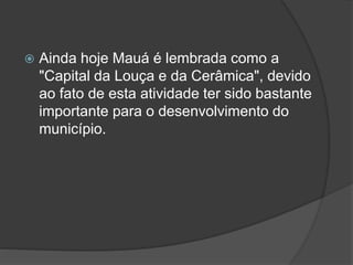  Ainda hoje Mauá é lembrada como a
"Capital da Louça e da Cerâmica", devido
ao fato de esta atividade ter sido bastante
importante para o desenvolvimento do
município.
 