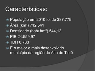 Características:
 População em 2010 foi de 387.779
 Área (km²) 712,541
 Densidade (hab/ km²) 544,12
 PIB 24.559,97
 IDH 0,783
 É o maior e mais desenvolvido
município da região do Alto do Tietê
 