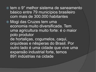  tem o 9° melhor sistema de saneamento
básico entre 79 municípios brasileiro
com mais de 300.000 habitantes
 Mogi das Cruzes tem uma
economia muito diversificada. Tem
uma agricultura muito forte: é o maior
polo produtor
de hortaliças, cogumelos, caqui,
orquídeas e nêsperas do Brasil. Por
outro lado é uma cidade que vive uma
expansão industrial forte, temos
891 indústrias na cidade
 
