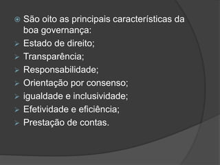  São oito as principais características da
boa governança:
 Estado de direito;
 Transparência;
 Responsabilidade;
 Orientação por consenso;
 igualdade e inclusividade;
 Efetividade e eficiência;
 Prestação de contas.
 