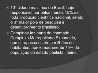  10° cidade mais rica do Brasil, hoje
responsável por pelos menos 15% de
toda produção científica nacional, sendo
o 3° maior polo de pesquisa e
desenvolvimento brasileiro.
 Campinas faz parte do chamado
Complexo Metropolitano Expandido,
que ultrapassa os trinta milhões de
habitantes, aproximadamente 75% da
população do estado paulista inteiro.
 