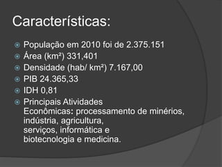 Características:
 População em 2010 foi de 2.375.151
 Área (km²) 331,401
 Densidade (hab/ km²) 7.167,00
 PIB 24.365,33
 IDH 0,81
 Principais Atividades
Econômicas: processamento de minérios,
indústria, agricultura,
serviços, informática e
biotecnologia e medicina.
 
