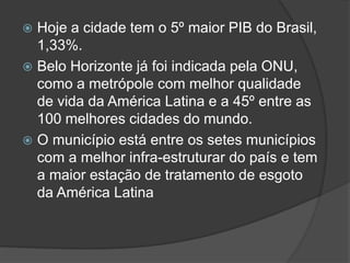  Hoje a cidade tem o 5º maior PIB do Brasil,
1,33%.
 Belo Horizonte já foi indicada pela ONU,
como a metrópole com melhor qualidade
de vida da América Latina e a 45º entre as
100 melhores cidades do mundo.
 O município está entre os setes municípios
com a melhor infra-estruturar do país e tem
a maior estação de tratamento de esgoto
da América Latina
 