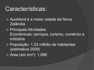 Características:
 Auckland é a maior cidade da Nova
Zelândia
 Principais Atividades
Econômicas: serviços, turismo, comércio e
indústria
 População: 1,33 milhão de habitantes
(estimativa 2009)
 Área (em km²): 1.086
 