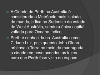  A Cidade de Perth na Austrália é
considerada a Metrópole mais isolada
do mundo, e fica no Sudoeste do estado
de West Austrália, sendo a única capital
voltada para Oceano Índico
 Perth é conhecida na Australia como
Cidade Luz, pois quando John Glenn
orbitava a Terra no meio da madrugada,
a cidade em peso acendeu as luzes
para que Perth fose vista do espaço
 