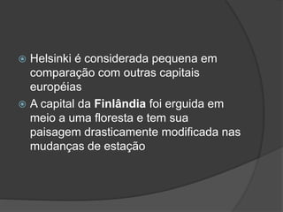  Helsinki é considerada pequena em
comparação com outras capitais
européias
 A capital da Finlândia foi erguida em
meio a uma floresta e tem sua
paisagem drasticamente modificada nas
mudanças de estação
 