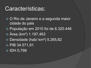 Características:
 O Rio de Janeiro e a segunda maior
cidade do pais
 População em 2010 foi de 6.320.446
 Área (km²) 1.197,463
 Densidade (hab/ km²) 5.265,82
 PIB 34.571,91
 IDH 0,799
 