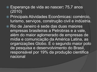  Esperança de vida ao nascer: 75,7 anos
(2010)
 Principais Atividades Econômicas: comércio,
turismo, serviços, construção civil e indústria.
 Rio de Janeiro é sede das duas maiores
empresas brasileiras a Petrobras e a vale,
além do maior aglomerado de empresas de
mídia e comunicação da América Latina, as
organizações Globo. É o segundo maior polo
de pesquisa e desenvolvimento do Brasil,
responsável por 19% da produção cientifica
nacional
 