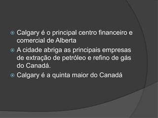  Calgary é o principal centro financeiro e
comercial de Alberta
 A cidade abriga as principais empresas
de extração de petróleo e refino de gás
do Canadá.
 Calgary é a quinta maior do Canadá
 