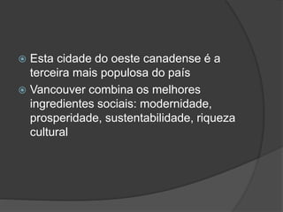  Esta cidade do oeste canadense é a
terceira mais populosa do país
 Vancouver combina os melhores
ingredientes sociais: modernidade,
prosperidade, sustentabilidade, riqueza
cultural
 