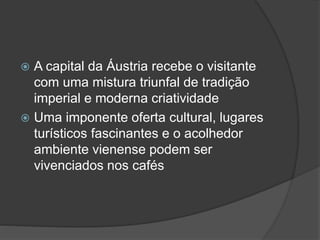  A capital da Áustria recebe o visitante
com uma mistura triunfal de tradição
imperial e moderna criatividade
 Uma imponente oferta cultural, lugares
turísticos fascinantes e o acolhedor
ambiente vienense podem ser
vivenciados nos cafés
 