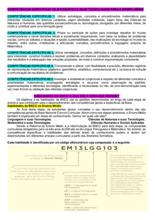 COMPETÊNCIAS ESPECÍFICAS DE MATEMÁTICAE SUAS TECNOLOGIAS PARAO ENSINO MÉDIO
COMPETÊNCIAS ESPECÍFICAS 1. Utilizar estratégias, conceitos e procedimentos matemáticos para
interpretar situações em diversos contextos, sejam atividades cotidianas, sejam fatos das Ciências da
Natureza e Humanas, das questões socioeconômicas ou tecnológicas, divulgados por diferentes meios, de
modo a contribuir para uma formação geral.
COMPETÊNCIAS ESPECÍFICAS 2. Propor ou participar de ações para investigar desafios do mundo
contemporâneo e tomar decisões éticas e socialmente responsáveis, com base na análise de problemas
sociais, como os voltados a situações e saúde, sustentabilidade, das implicações da tecnologia no mundo do
trabalho, entre outros, mobilizando e articulando conceitos, procedimentos e linguagens próprios da
Matemática.
COMPETÊNCIAS ESPECÍFICAS 3. Utilizar estratégias, conceitos, definições e procedimentos matemáticos
para interpretar, construir modelos e resolver problemas em diversos contextos, analisando a plausibilidade
dos resultados e a adequação das soluções propostas, de modo a construir argumentação consistente.
COMPETÊNCIAS ESPECÍFICAS 4. Compreender e utilizar, com flexibilidade e precisão, diferentes registros
de representação matemáticos (algébrico, geométrico, estatístico, computacional etc.), na busca de solução
e comunicação de resultados de problemas.
COMPETÊNCIAS ESPECÍFICAS 5. Investigar e estabelecer conjecturas a respeito de diferentes conceitos e
propriedades matemáticas, empregando estratégias e recursos, como observação de padrões,
experimentações e diferentes tecnologias, identificando a necessidade, ou não, de uma demonstração cada
vez mais formal na validação das referidas conjecturas.
HABILIDADES DA BNCC: O QUE SÃO E PARA QUE SERVEM?
Os objetivos e as habilidades da BNCC são as aptidões desenvolvidas ao longo de cada etapa de
ensino e que contribuem para o desenvolvimento das competências gerais e específicas da Base.
Habilidades da BNCC no Ensino Médio
Ao final desta etapa, os estudantes devem completar o seu desenvolvimento dentro das dez
competências gerais da Base Nacional Comum Curricular. Assim comonas etapas anteriores, o Ensino Médio
também é organizado em áreas de conhecimento. Vamos ver quais são elas?
Linguagens e suas Tecnologias. Ciências da Natureza e suas Tecnologias.
Matemática e suas Tecnologias. Ciências Humanas e Sociais Aplicadas
Devido à Reforma do Ensino Médio e à reformulação da BNCC para esta etapa, os componentes
curriculares obrigatórios para os três anos do EM são os de Língua Portuguesa e Matemática. No entanto, as
competências específicas e habilidades das demais áreas de conhecimento podem e devem ser
desenvolvidas em diferentes arranjos curriculares a partir dos itinerários formativos.
Cada habilidade é identificada por um código alfanumérico cuja composição é a seguinte:
 