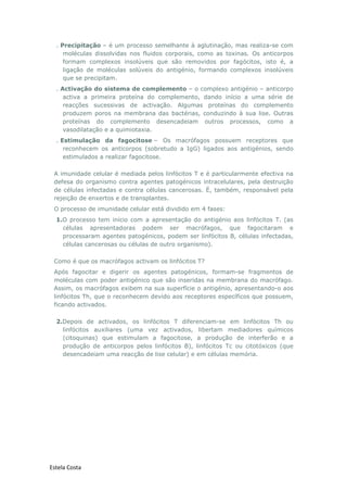 Estela Costa
. Precipitação – é um processo semelhante à aglutinação, mas realiza-se com
moléculas dissolvidas nos fluidos corporais, como as toxinas. Os anticorpos
formam complexos insolúveis que são removidos por fagócitos, isto é, a
ligação de moléculas solúveis do antigénio, formando complexos insolúveis
que se precipitam.
. Activação do sistema de complemento – o complexo antigénio – anticorpo
activa a primeira proteína do complemento, dando início a uma série de
reacções sucessivas de activação. Algumas proteínas do complemento
produzem poros na membrana das bactérias, conduzindo à sua lise. Outras
proteínas do complemento desencadeiam outros processos, como a
vasodilatação e a quimiotaxia.
. Estimulação da fagocitose – Os macrófagos possuem receptores que
reconhecem os anticorpos (sobretudo a IgG) ligados aos antigénios, sendo
estimulados a realizar fagocitose.
A imunidade celular é mediada pelos linfócitos T e é particularmente efectiva na
defesa do organismo contra agentes patogénicos intracelulares, pela destruição
de células infectadas e contra células cancerosas. É, também, responsável pela
rejeição de enxertos e de transplantes.
O processo de imunidade celular está dividido em 4 fases:
1.O processo tem início com a apresentação do antigénio aos linfócitos T. (as
células apresentadoras podem ser macrófagos, que fagocitaram e
processaram agentes patogénicos, podem ser linfócitos B, células infectadas,
células cancerosas ou células de outro organismo).
Como é que os macrófagos activam os linfócitos T?
Após fagocitar e digerir os agentes patogénicos, formam-se fragmentos de
moléculas com poder antigénico que são inseridas na membrana do macrófago.
Assim, os macrófagos exibem na sua superfície o antigénio, apresentando-o aos
linfócitos Th, que o reconhecem devido aos receptores específicos que possuem,
ficando activados.
2.Depois de activados, os linfócitos T diferenciam-se em linfócitos Th ou
linfócitos auxiliares (uma vez activados, libertam mediadores químicos
(citoquinas) que estimulam a fagocitose, a produção de interferão e a
produção de anticorpos pelos linfócitos B), linfócitos Tc ou citotóxicos (que
desencadeiam uma reacção de lise celular) e em células memória.
 