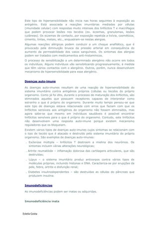 Estela Costa
Este tipo de hipersensibilidade não inicia nas horas seguintes à exposição ao
antigénio. Está associada a reacções imunitárias mediadas por células
(imunidade celular) com respostas muito intensas dos linfócitos T e macrófagos
que podem provocar lesões nos tecidos (ex. eczemas, granulomas, lesões
cutâneas). Os eczemas de contacto, por exposição repetida a lixívia, cosméticos,
cimento, tintas, metais, etc., enquadram-se nestas alergias.
Algumas reacções alérgicas podem conduzir a um choque anafilático, que é
provocado pela diminuição brusca da pressão arterial em consequência do
aumento da permeabilidade dos vasos sanguíneos. Os sintomas das alergias
podem ser tratados com medicamentos anti-histamínicos.
O processo de sensibilização a um determinado alergénio não ocorre em todos
os indivíduos. Alguns indivíduos vão sensibilizando progressivamente, á medida
que têm vários contactos com o alergénio. Outros, porém, nunca desenvolvem
mecanismo de hipersensibilidade para esse alergénio.
Doenças auto-imune
As doenças auto-imunes resultam de uma reacção de hipersensibilidade do
sistema imunitário contra antigénios próprios (células ou tecidos do próprio
organismo. Como já foi dito, durante o processo de maturação dos linfócitos, são
eliminados aqueles que possuem receptores capazes de interpretar como
estranho o que é próprio do organismo. Durante muito tempo pensou-se que
este tipo de doenças estava relacionada com erros que faziam com que os
linfócitos sensíveis aos antigénios do organismo não fossem eliminados, mas
agora sabe-se que mesmo em indivíduos saudáveis é possível encontrar
linfócitos sensíveis para o que é próprio do organismo. Contudo, este linfócitos
não desenvolvem uma resposta auto-imune porque existem mecanismo
reguladores que os bloqueiam.
Existem vários tipos de doenças auto-imunes cujos sintomas se relacionam com
o tipo de tecido que é atacado e destruído pelo sistema imunitário do próprio
organismo. São exemplos de doenças auto-imunes:
. Esclerose múltipla – linfócitos T destroem a mielina dos neurónios. Os
sintomas incluem várias alterações neurológicas;
. Artrite reumatóide – inflamação dolorosa das cartilagens articulares, que são
destruídas;
. Lúpus – o sistema imunitário produz anticorpos contra vários tipos de
moléculas próprias, incluindo histonas e DNA. Caracteriza-se por erupções da
pele, febre, artrite e disfunção renal;
. Diabetes insulinodependentes – são destruídas as células do pâncreas que
produzem insulina.
Imunodeficiências
As imunodeficiências podem ser inatas ou adquiridas.
Imunodeficiência inata
 
