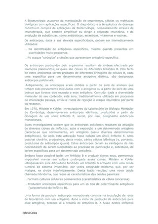 Estela Costa
A Biotecnologia ocupa-se da manipulação de organismos, células ou moléculas
biológicas com aplicações específicas. O diagnóstico e a terapêutica de doenças
constituem campos de aplicações da Biotecnologia, nomeadamente através da
imunoterapia, que permite amplificar ou dirigir a resposta imunitária, e da
produção de substâncias, como antibióticos, esteróides, vitaminas e vacinas.
Os anticorpos, dada a sua elevada especificidade, podem ser biomedicamente
utilizados:
. Na identificação de antigénios específicos, mesmo quando presentes em
quantidades muito pequenas;
. No ataque “cirúrgico” a células que apresentam antigénio específico.
Os anticorpos produzidos pelo organismo resultam da síntese efectuada por
inúmeros plasmócitos, os quais são clones de diferentes linfócitos B. Pelo facto
de estes anticorpos serem produtos de diferentes linhagens de células B, cada
uma específica para um determinante antigénio distinto, são designados
anticorpos policlonais.
Antigamente, os anticorpos eram obtidos a partir do soro de animais que
tinham sido previamente inoculados com o antigénio ou a partir do soro de uma
pessoa que tivesse sido exposta a esse antigénio. Contudo, dada a diversidade
molecular do seu conteúdo, este soro, tradicionalmente utilizado em processos
de imunização passiva, envolve riscos de rejeição e ataque imunitário por parte
do receptor.
Em 1975, Milstein e Kohler, investigadores do Laboratório de Biologia Molecular
de Cambridge, desenvolveram anticorpos idênticos, produzidos a partir da
clonagem de um único linfócito B, sendo, por isso, designados anticorpos
monoclonais.
Estes investigadores sabiam que os anticorpos policlonais resultam da ativação
de diversos clones de linfócitos, após a exposição a um determinado antigénio
(recorde-se que normalmente, um antigénio possui diversos determinantes
antigénicos). Se após esta activação fosse isolado um único linfócito B, seria
possível cloná-lo, produzindo, deste modo, várias células idênticas (e, portanto,
produtoras de anticorpos iguais). Estes anticorpos teriam as vantagens de não
necessitarem de serem submetidos ao processo de purificação e, sobretudo, de
serem específicos para um determinado antigénio.
Embora fosse possível isolar um linfócito B e produzir clones seus, permanecia
impossível manter em cultura prolongada esses clones. Milstein e Kohler
ultrapassaram esta dificuldade fundindo um linfócito B activado com uma célula
tumoral do sistema imunitário, por vezes designado mieloma, que, por ser
maligna, se divide indefinidamente. Desta fusão resultou uma nova célula
chamada hibridoma, que reúne as características das células parentais:
. Formam culturas celulares permanentes (característica da célula cancerosa).
. Produzem anticorpos específicos para um só tipo de determinante antigénico
(característica do linfócito B).
Uma forma de produzir anticorpos monoclonais consiste na inoculação de ratos
de laboratório com um antigénio. Após o início da produção de anticorpos para
esse antigénio, procede-se à recolha de linfócitos B. A fusão destes linfócitos
 