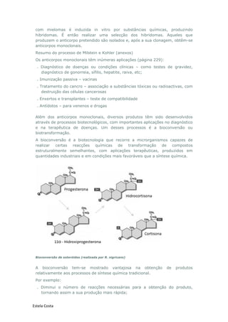 Estela Costa
com mielomas é induzida in vitro por substâncias químicas, produzindo
hibridomas. É então realizar uma selecção dos hibridomas. Aqueles que
produzem o anticorpo pretendido são isolados e, após a sua clonagem, obtêm-se
anticorpos monoclonais.
Resumo do processo de Milstein e Kohler (anexos)
Os anticorpos monoclonais têm inúmeras aplicações (página 229):
. Diagnóstico de doenças ou condições clínicas – como testes de gravidez,
diagnóstico de gonorreia, sífilis, hepatite, raiva, etc;
. Imunização passiva – vacinas
. Tratamento do cancro – associação a substâncias tóxicas ou radioactivas, com
destruição das células cancerosas
. Enxertos e transplantes – teste de compatibilidade
. Antídotos – para venenos e drogas
Além dos anticorpos monoclonais, diversos produtos têm sido desenvolvidos
através de processos biotecnológicos, com importantes aplicações no diagnóstico
e na terapêutica de doenças. Um desses processos é a bioconversão ou
biotransformação.
A bioconversão é a biotecnologia que recorre a microrganismos capazes de
realizar certas reacções químicas de transformação de compostos
estruturalmente semelhantes, com aplicações terapêuticas, produzidos em
quantidades industriais e em condições mais favoráveis que a síntese química.
Bioconversão de esteróides (realizada por R. nigricans)
A bioconversão tem-se mostrado vantajosa na obtenção de produtos
relativamente aos processos de síntese química tradicional.
Por exemplo:
. Diminui o número de reacções necessárias para a obtenção do produto,
tornando assim a sua produção mais rápida;
 