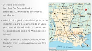 .
• 3°- Bacia do Mississipi.
Localização: Estados Unidos.
Extensão: 3,33 milhões de quilômetros
quadrados.
• A Bacia Hidro...