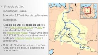 .
• 5°- Bacia do Obi.
Localização: Rússia.
Extensão: 2,97 milhões de quilômetros
quadrados.
• A Bacia do Obi ou Bacia do O...