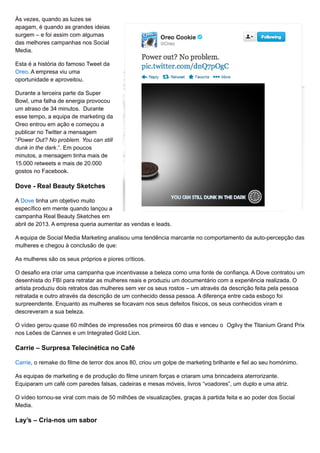 Às vezes, quando as luzes se
apagam, é quando as grandes ideias
surgem – e foi assim com algumas
das melhores campanhas nos Social
Media.
Esta é a história do famoso Tweet da
Oreo. A empresa viu uma
oportunidade e aproveitou.
Durante a terceira parte da Super
Bowl, uma falha de energia provocou
um atraso de 34 minutos. Durante
esse tempo, a equipa de marketing da
Oreo entrou em ação e começou a
publicar no Twitter a mensagem
“Power Out? No problem. You can still
dunk in the dark.”. Em poucos
minutos, a mensagem tinha mais de
15.000 retweets e mais de 20.000
gostos no Facebook.
Dove - Real Beauty Sketches
A Dove tinha um objetivo muito
específico em mente quando lançou a
campanha Real Beauty Sketches em
abril de 2013. A empresa queria aumentar as vendas e leads.
A equipa de Social Media Marketing analisou uma tendência marcante no comportamento da auto-percepção das
mulheres e chegou à conclusão de que:
As mulheres são os seus próprios e piores críticos.
O desafio era criar uma campanha que incentivasse a beleza como uma fonte de confiança. A Dove contratou um
desenhista do FBI para retratar as mulheres reais e produziu um documentário com a experiência realizada. O
artista produziu dois retratos das mulheres sem ver os seus rostos – um através da descrição feita pela pessoa
retratada e outro através da descrição de um conhecido dessa pessoa. A diferença entre cada esboço foi
surpreendente. Enquanto as mulheres se focavam nos seus defeitos físicos, os seus conhecidos viram e
descreveram a sua beleza.
O vídeo gerou quase 60 milhões de impressões nos primeiros 60 dias e venceu o Ogilvy the Titanium Grand Prix
nos Leões de Cannes e um Integrated Gold Lion.
Carrie – Surpresa Telecinética no Café
Carrie, o remake do filme de terror dos anos 80, criou um golpe de marketing brilhante e fiel ao seu homónimo.
As equipas de marketing e de produção do filme uniram forças e criaram uma brincadeira aterrorizante.
Equiparam um café com paredes falsas, cadeiras e mesas móveis, livros “voadores”, um duplo e uma atriz.
O vídeo tornou-se viral com mais de 50 milhões de visualizações, graças à partida feita e ao poder dos Social
Media.
Lay’s – Cria-nos um sabor
 
