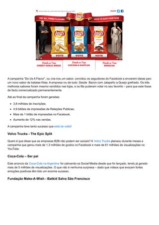 A campanha “Do Us A Flavor”, ou cria-nos um sabor, convidou os seguidores do Facebook a enviarem ideias para
um novo sabor de batatas fritas. A empresa viu de tudo. Desde Bacon com Jalapeño a Queijo grelhado. Os três
melhores sabores foram mesmo vendidos nas lojas, e os fãs puderam votar no seu favorito – para que este fosse
de facto comercializado permanentemente.
Até ao final da campanha foram geradas:
3,8 milhões de inscrições;
4,9 biliões de impressões de Relações Públicas;
Mais de 1 bilião de impressões no Facebook.
Aumento de 12% nas vendas.
A campanha teve tanto sucesso que está de volta!
Volvo Trucks - The Epic Split
Quem é que disse que as empresas B2B não podem ser sociais? A Volvo Trucks planeou durante meses a
campanha que gerou mais de 1,3 milhões de gostos no Facebook e mais de 61 milhões de visualizações no
YouTube.
Coca-Cola – Ser pai
Este anúncio da Coca-Cola na Argentina foi cativando os Social Media desde que foi lançado, tendo já gerado
mais de 5 milhões de visualizações. O que não é nenhuma surpresa – dado que vídeos que evocam fortes
emoções positivas têm tido um enorme sucesso.
Fundação Make-A-Wish - Batkid Salva São Francisco
 