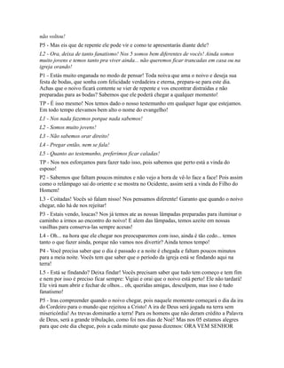 não voltou!
P5 - Mas eis que de repente ele pode vir e como te apresentarás diante dele?
L2 - Ora, deixa de tanto fanatismo! Nos 5 somos bem diferentes de vocês! Ainda somos
muito jovens e temos tanto pra viver ainda... não queremos ficar trancadas em casa ou na
igreja orando!
P1 - Estás muito enganada no modo de pensar! Toda noiva que ama o noivo e deseja sua
festa de bodas, que sonha com felicidade verdadeira e eterna, prepara-se para este dia.
Achas que o noivo ficará contente se vier de repente e vos encontrar distraídas e não
preparadas para as bodas? Sabemos que ele poderá chegar a qualquer momento!
TP - É isso mesmo! Nos temos dado o nosso testemunho em qualquer lugar que estejamos.
Em todo tempo elevamos bem alto o nome do evangelho!
L1 - Nos nada fazemos porque nada sabemos!
L2 - Somos muito jovens!
L3 - Não sabemos orar direito!
L4 - Pregar então, nem se fala!
L5 - Quanto ao testemunho, preferimos ficar caladas!
TP - Nos nos esforçamos para fazer tudo isso, pois sabemos que perto está a vinda do
esposo!
P2 - Sabemos que faltam poucos minutos e não vejo a hora de vê-lo face a face! Pois assim
como o relâmpago sai do oriente e se mostra no Ocidente, assim será a vinda do Filho do
Homem!
L3 - Coitadas! Vocês só falam nisso! Nos pensamos diferente! Garanto que quando o noivo
chegar, não há de nos rejeitar!
P3 - Estais vendo, loucas? Nos já temos ate as nossas lâmpadas preparadas para iluminar o
caminho a irmos ao encontro do noivo! E alem das lâmpadas, temos azeite em nossas
vasilhas para conserva-las sempre acesas!
L4 - Oh... na hora que ele chegar nos preocuparemos com isso, ainda é tão cedo... temos
tanto o que fazer ainda, porque não vamos nos divertir? Ainda temos tempo!
P4 - Você precisa saber que o dia é passado e a noite é chegada e faltam poucos minutos
para a meia noite. Vocês tem que saber que o período da igreja está se findando aqui na
terra!
L5 - Está se findando? Deixa findar! Vocês precisam saber que tudo tem começo e tem fim
e nem por isso é preciso ficar sempre: Vigiai e orai que o noivo está perto! Ele não tardará!
Ele virá num abrir e fechar de olhos... oh, queridas amigas, desculpem, mas isso é tudo
fanatismo!
P5 - Iras compreender quando o noivo chegar, pois naquele momento começará o dia da ira
do Cordeiro para o mundo que rejeitou a Cristo! A ira de Deus será jogada na terra sem
misericórdia! As trevas dominarão a terra! Para os homens que não deram crédito a Palavra
de Deus, será a grande tribulação, como foi nos dias de Noé! Mas nos 05 estamos alegres
para que este dia chegue, pois a cada minuto que passa dizemos: ORA VEM SENHOR
 