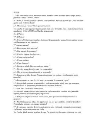 JESUS!
L1 - Eu sinto muito vocês pensarem assim. Nos não vamos perder o nosso tempo orando,
jejuando e lendo a Bíblia! Jamais!
P1 - Bom, já falamos que não é preciso fazer confusão. Se vocês acham que Cristo não vem
agora, nada podemos fazer!
L2 - Meninas, já é tarde! é bom que durmamos!
Voz Oculta: E todas aquelas virgens caíram num sono profundo. Mas a meia noite ouviu-se
um clamor: O Noivo! O Noivo! Sai-lhe ao encontro!
TL - O Noivo!
TP - O Noivo!
P2 - O noivo! Estamos preparadas! As nossas lâmpadas estão acesas, temos azeite e nossas
vasilhas vamos ao seu encontro.
TP - vamos, vamos!
L3 - Esperai por favor, esperai!
TP - Que quereis de nos agora?
L4 - O noivo chegou tão depressa...
L5 - O meu azeite acabou!
L1 - O meu também.
L2 - O que faremos?
L3 - Por favor, ainda há tempos de nos ajudar!
P1 - Tivestes tempo de sobra para vos preparardes!
L4 - Mas as nossas lâmpadas estão se apagando!
P2 - Fostes advertidas demais. Nunca deixamos de vos ensinar e zombastes do nosso
conselho!
P3 - Endurecestes os corações, fechastes os ouvidos, deixastes de vigiar!
L5 - Por piedade, estamos arrependidas e podeis nos ajudar ainda para que as nossas
lâmpadas não se apaguem e possamos ir ao encontro do noivo!
L1 - Sim, sim! Dai-nos do vosso azeite!
P4 - Tivestes tempo de sobra para conservar azeite em vossas vasilhas! Não podemos
repartir para vos! O tempo da graça é passado!
L2 - Por favor, emprestai-nos do vosso azeite, para que as nossa lamparinas não se
apaguem!
P5 - Não! Para que não falte a nos e para vos! Ide aos que vendem e comprai! é melhor!
Pois se faltar a nos e a vos outras, será pior!
TP - E vamos ao encontro do noivo, pois a meia noite é chegada e nos estivemos sempre
vigilantes e preparadas para a sua vinda!
Voz Oculta: Vinde a mim, benditos do meu Pai, possuir por herança o reino que vos está
 