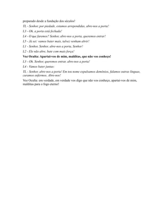 preparado desde a fundação dos séculos!
TL - Senhor, por piedade, estamos arrependidas, abre-nos a porta!
L3 - Oh, a porta está fechada!
L4 - O que faremos? Senhor, abre-nos a porta, queremos entrar!
L5 - Já sei: vamos bater mais, talvez venham abrir!
L1 - Senhor, Senhor, abre-nos a porta, Senhor!
L2 - Ele não abre, bate com mais força!
Voz Oculta: Apartai-vos de mim, malditas, que não vos conheço!
L3 - Oh, Senhor, queremos entrar, abre-nos a porta!
L4 - Vamos bater juntas:
TL - Senhor, abre-nos a porta! Em teu nome expulsamos demônios, falamos outras línguas,
curamos enfermos. Abre-nos!
Voz Oculta: em verdade, em verdade vos digo que não vos conheço, apartai-vos de mim,
malditas para o fogo eterno!
 