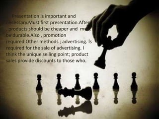 Presentation is important and
necessary.Must first presentation.After
, products should be cheaper and must
be durable.Also , promotion
required.Other methods ; advertising. İs
required for the sale of advertising. I
think the unique selling point; product
sales provide discounts to those who.

 