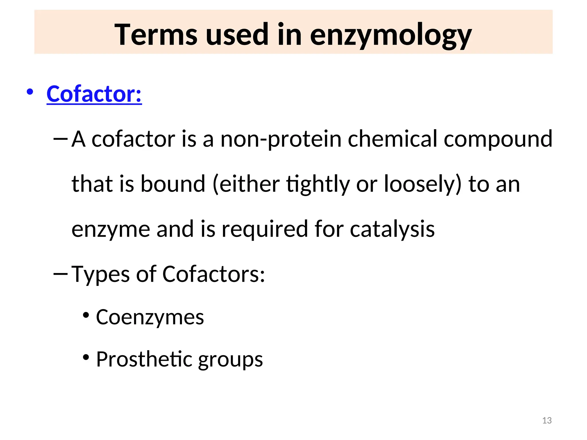 Terms used in enzymology
• Cofactor:
–A cofactor is a non-protein chemical compound
that is bound (either tightly or loosely) to an
enzyme and is required for catalysis
–Types of Cofactors:
• Coenzymes
• Prosthetic groups
13
 