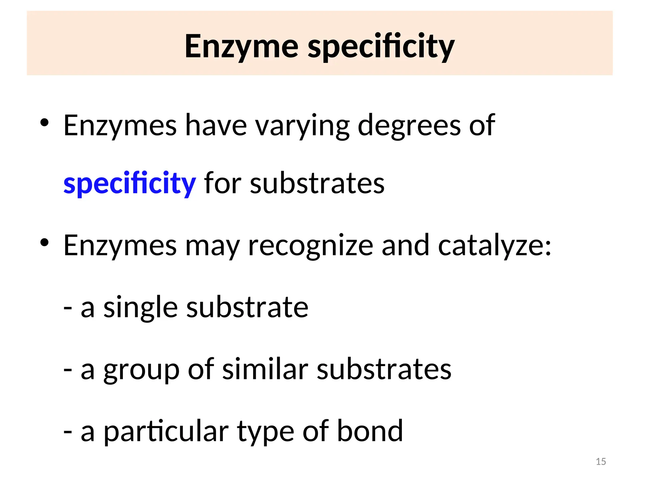 Enzyme specificity
• Enzymes have varying degrees of
specificity for substrates
• Enzymes may recognize and catalyze:
- a single substrate
- a group of similar substrates
- a particular type of bond
15
 