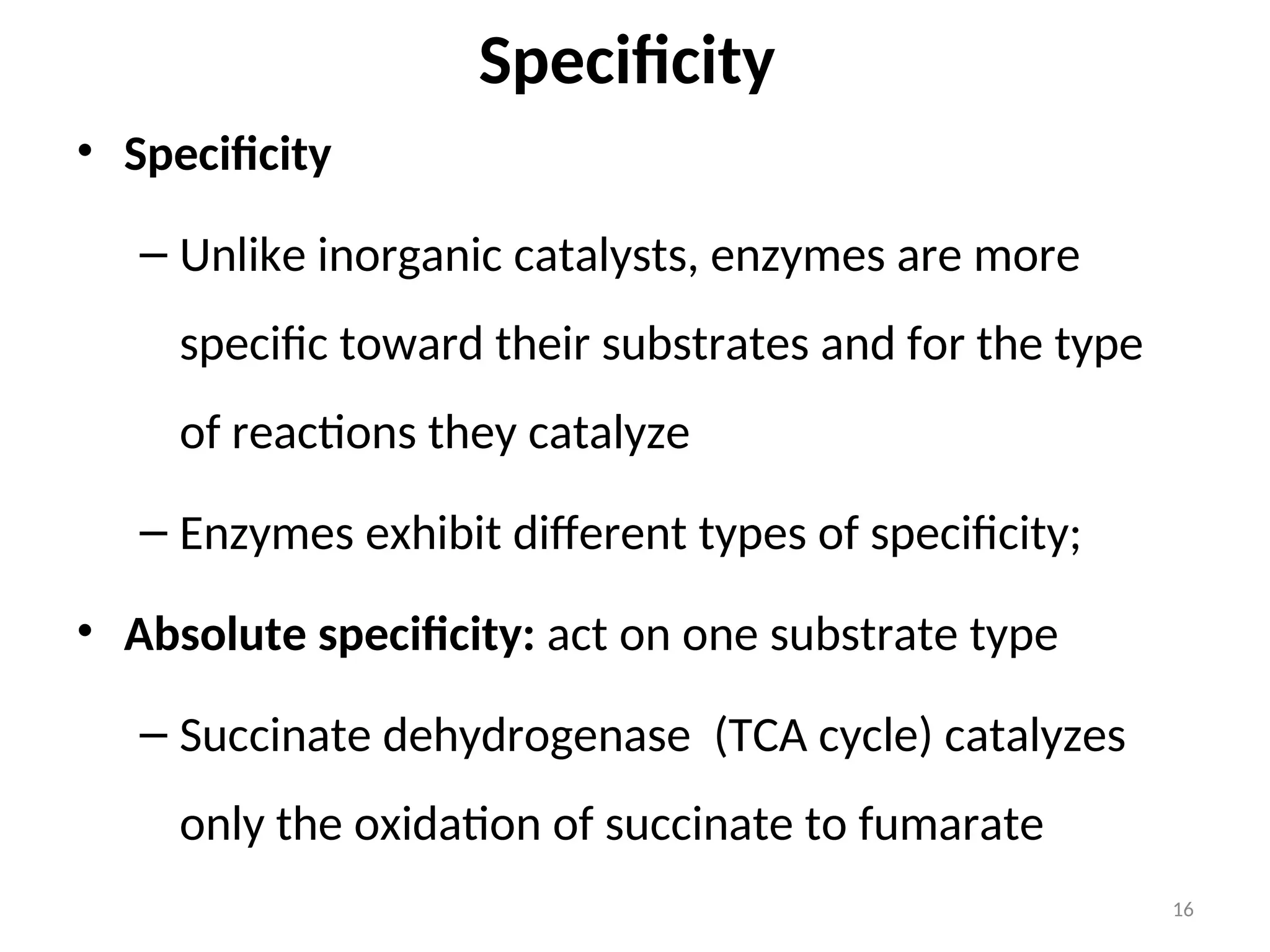Specificity
• Specificity
– Unlike inorganic catalysts, enzymes are more
specific toward their substrates and for the type
of reactions they catalyze
– Enzymes exhibit different types of specificity;
• Absolute specificity: act on one substrate type
– Succinate dehydrogenase (TCA cycle) catalyzes
only the oxidation of succinate to fumarate
16
 