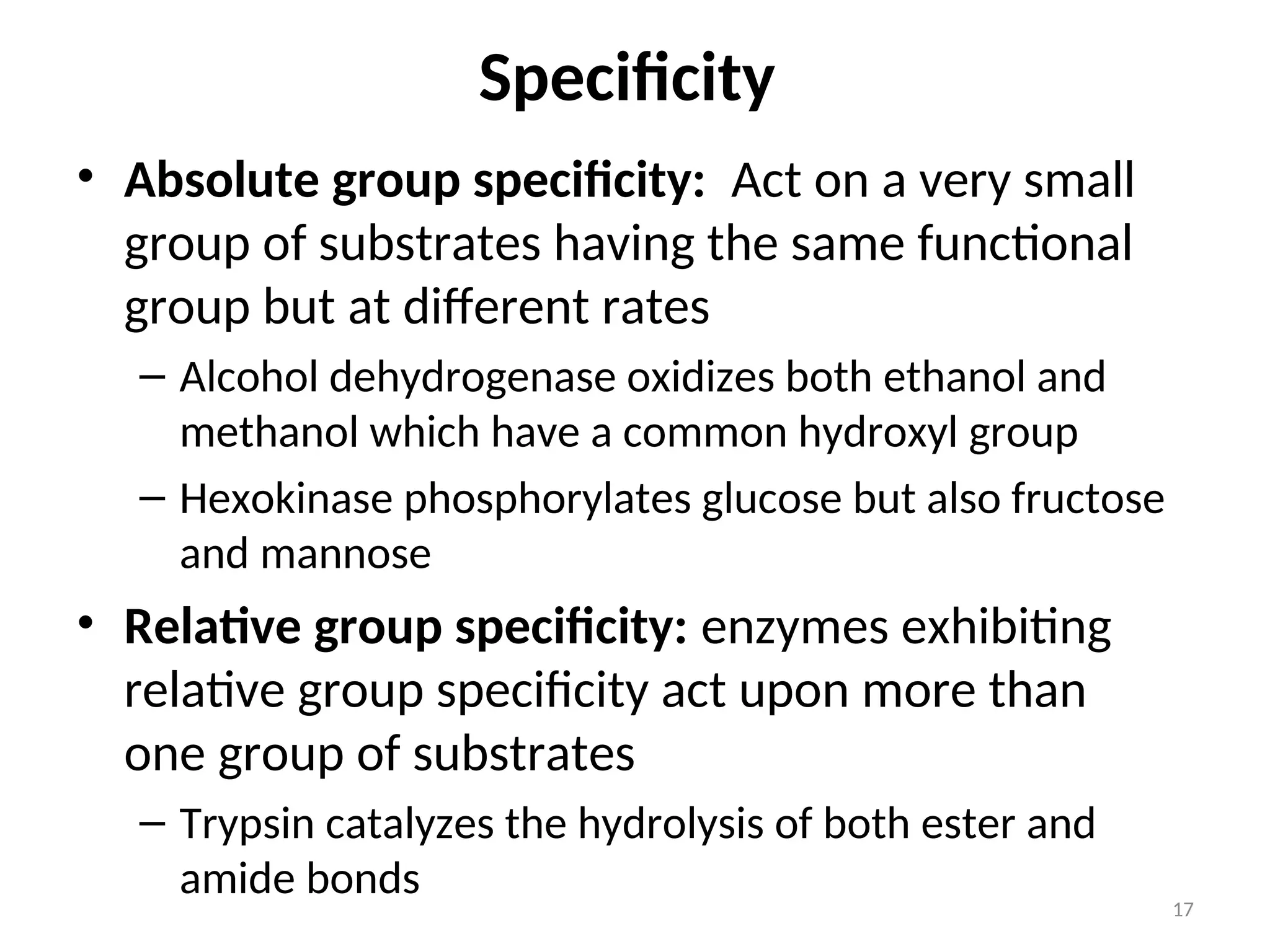 • Absolute group specificity: Act on a very small
group of substrates having the same functional
group but at different rates
– Alcohol dehydrogenase oxidizes both ethanol and
methanol which have a common hydroxyl group
– Hexokinase phosphorylates glucose but also fructose
and mannose
• Relative group specificity: enzymes exhibiting
relative group specificity act upon more than
one group of substrates
– Trypsin catalyzes the hydrolysis of both ester and
amide bonds
Specificity
17
 
