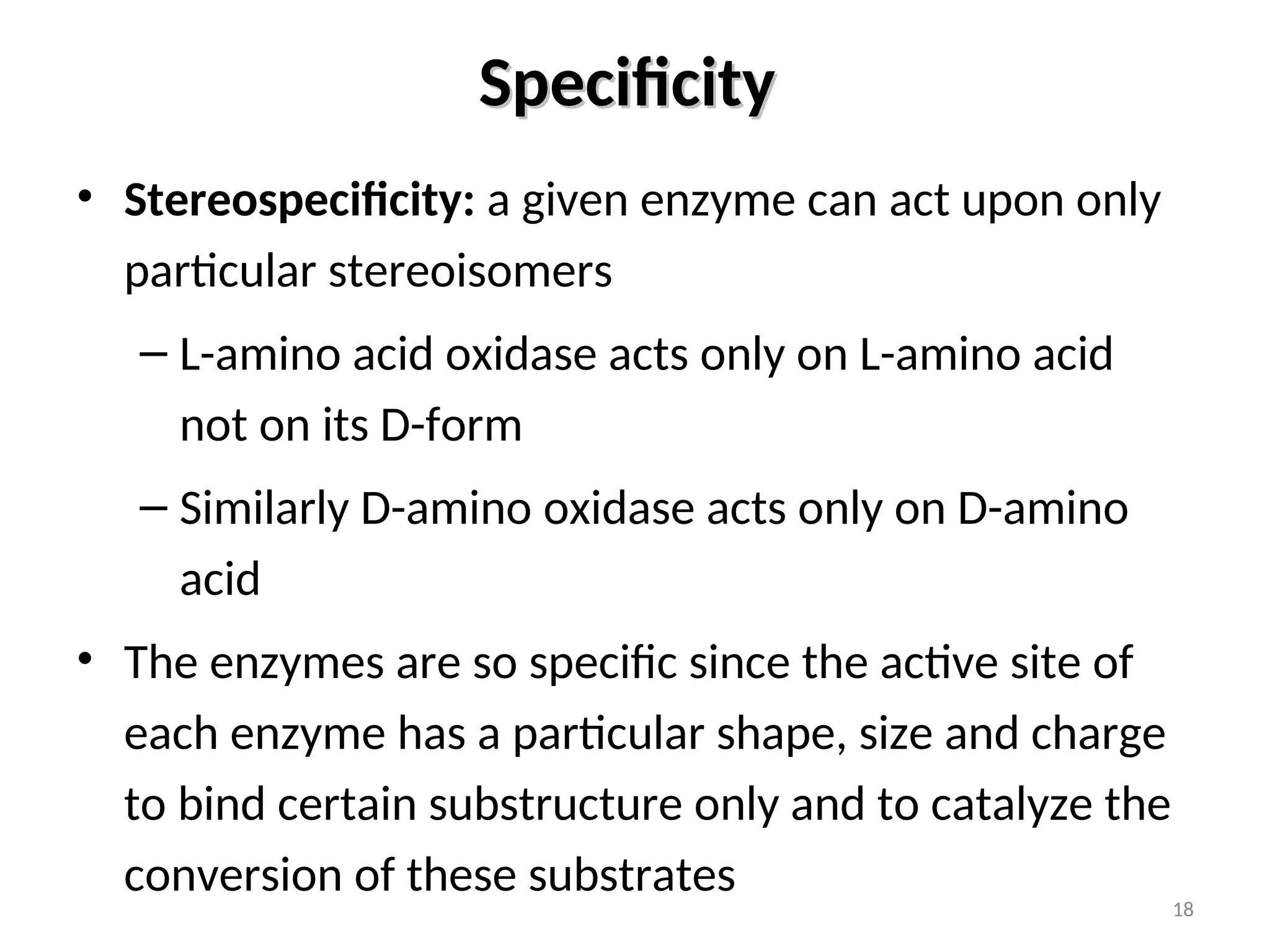 Specificity
Specificity
• Stereospecificity: a given enzyme can act upon only
particular stereoisomers
– L-amino acid oxidase acts only on L-amino acid
not on its D-form
– Similarly D-amino oxidase acts only on D-amino
acid
• The enzymes are so specific since the active site of
each enzyme has a particular shape, size and charge
to bind certain substructure only and to catalyze the
conversion of these substrates
18
 