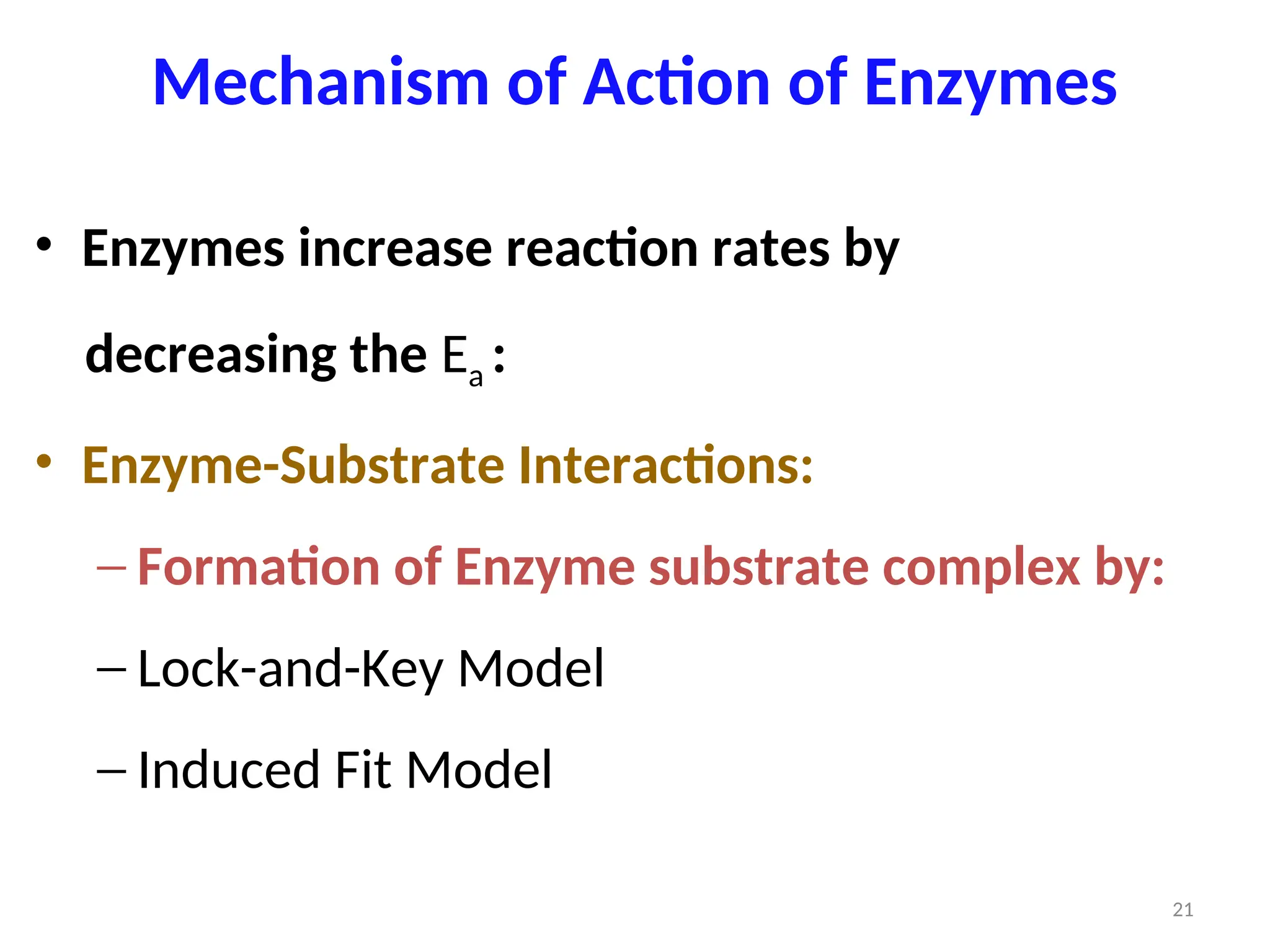 Mechanism of Action of Enzymes
• Enzymes increase reaction rates by
decreasing the Ea :
• Enzyme-Substrate Interactions:
‒ Formation of Enzyme substrate complex by:
‒ Lock-and-Key Model
‒ Induced Fit Model
21
 