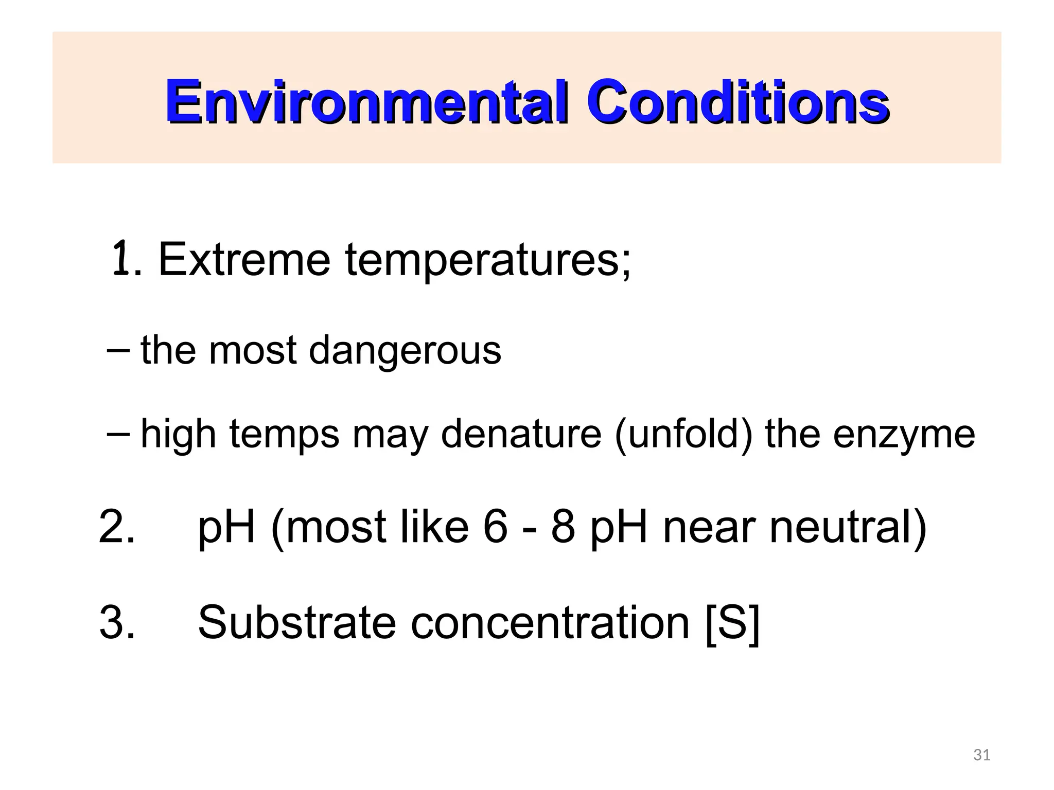 31
Environmental Conditions
Environmental Conditions
1. Extreme temperatures;
– the most dangerous
– high temps may denature (unfold) the enzyme
2. pH (most like 6 - 8 pH near neutral)
3. Substrate concentration [S]
31
 