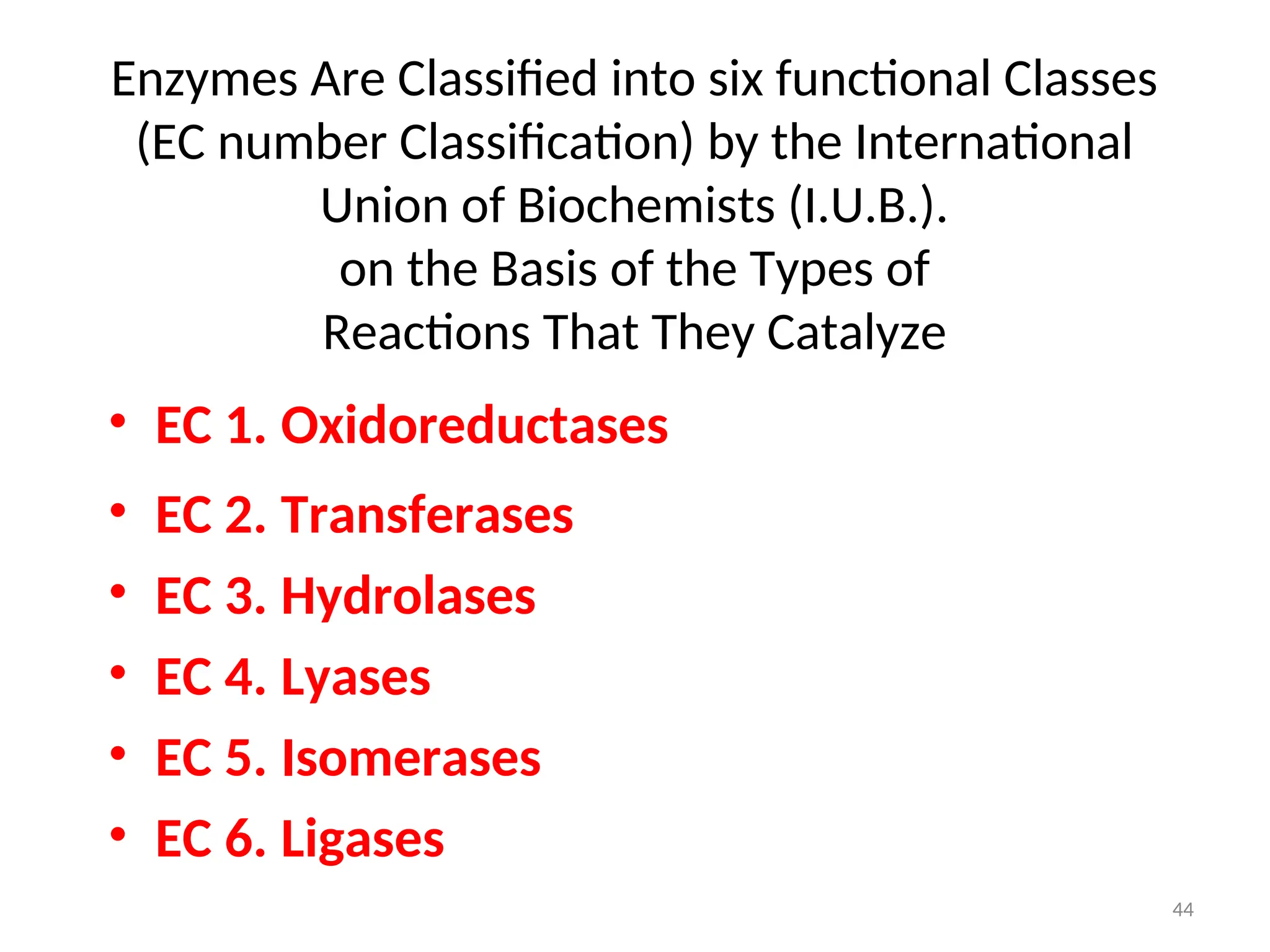 Enzymes Are Classified into six functional Classes
(EC number Classification) by the International
Union of Biochemists (I.U.B.).
on the Basis of the Types of
Reactions That They Catalyze
• EC 1. Oxidoreductases
• EC 2. Transferases
• EC 3. Hydrolases
• EC 4. Lyases
• EC 5. Isomerases
• EC 6. Ligases
44
 