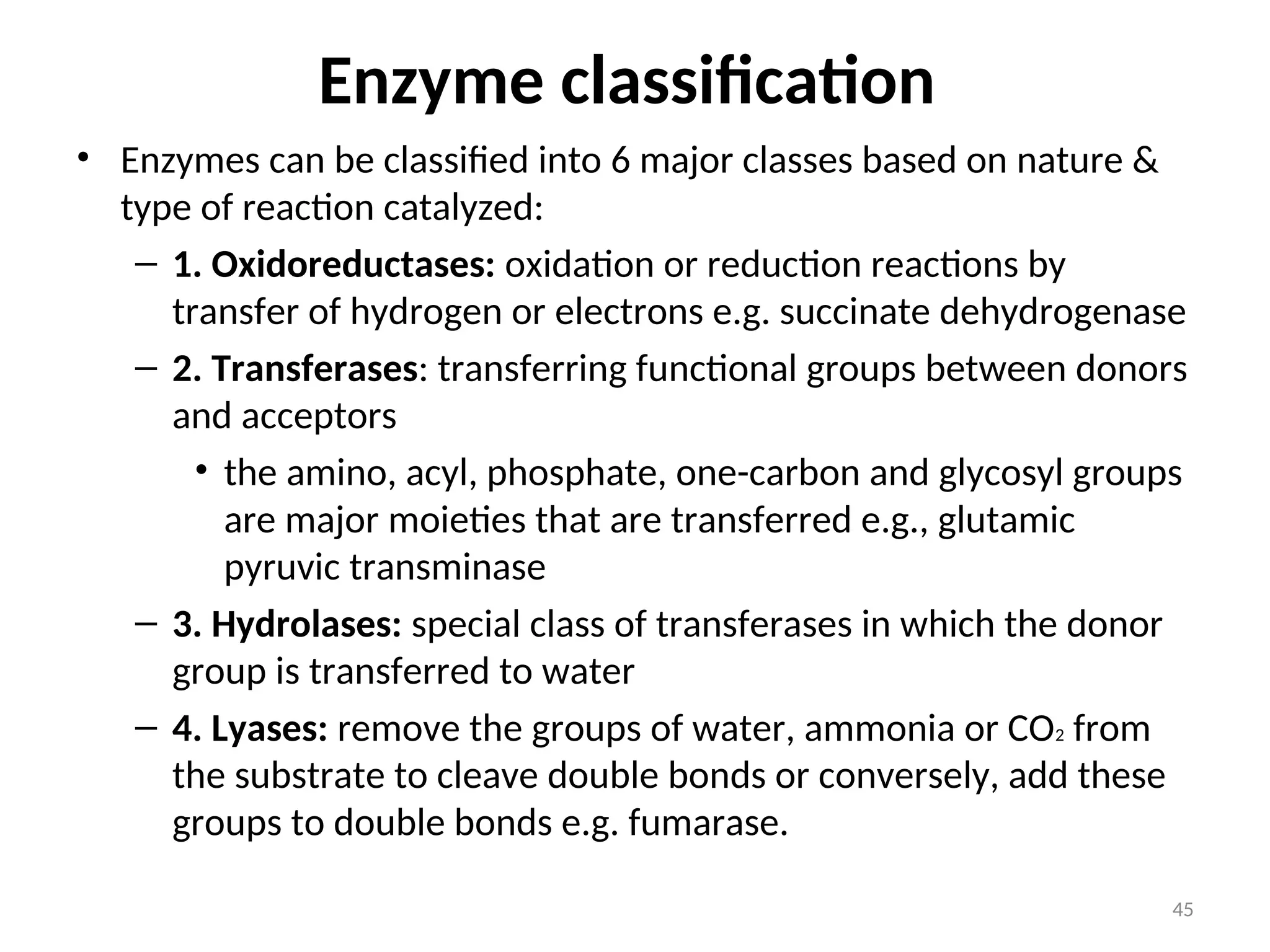 Enzyme classification
• Enzymes can be classified into 6 major classes based on nature &
type of reaction catalyzed:
– 1. Oxidoreductases: oxidation or reduction reactions by
transfer of hydrogen or electrons e.g. succinate dehydrogenase
– 2. Transferases: transferring functional groups between donors
and acceptors
• the amino, acyl, phosphate, one-carbon and glycosyl groups
are major moieties that are transferred e.g., glutamic
pyruvic transminase
– 3. Hydrolases: special class of transferases in which the donor
group is transferred to water
– 4. Lyases: remove the groups of water, ammonia or CO2 from
the substrate to cleave double bonds or conversely, add these
groups to double bonds e.g. fumarase.
45
 