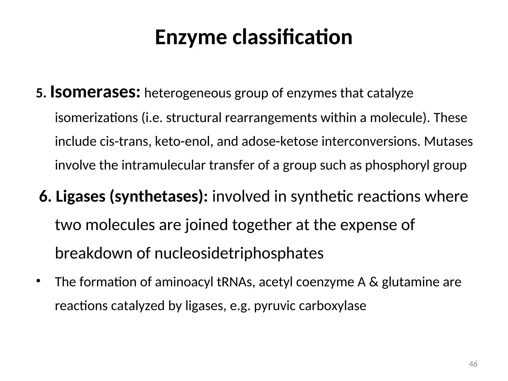 Enzyme classification
5. Isomerases: heterogeneous group of enzymes that catalyze
isomerizations (i.e. structural rearrangements within a molecule). These
include cis-trans, keto-enol, and adose-ketose interconversions. Mutases
involve the intramulecular transfer of a group such as phosphoryl group
6. Ligases (synthetases): involved in synthetic reactions where
two molecules are joined together at the expense of
breakdown of nucleosidetriphosphates
• The formation of aminoacyl tRNAs, acetyl coenzyme A & glutamine are
reactions catalyzed by ligases, e.g. pyruvic carboxylase
46
 