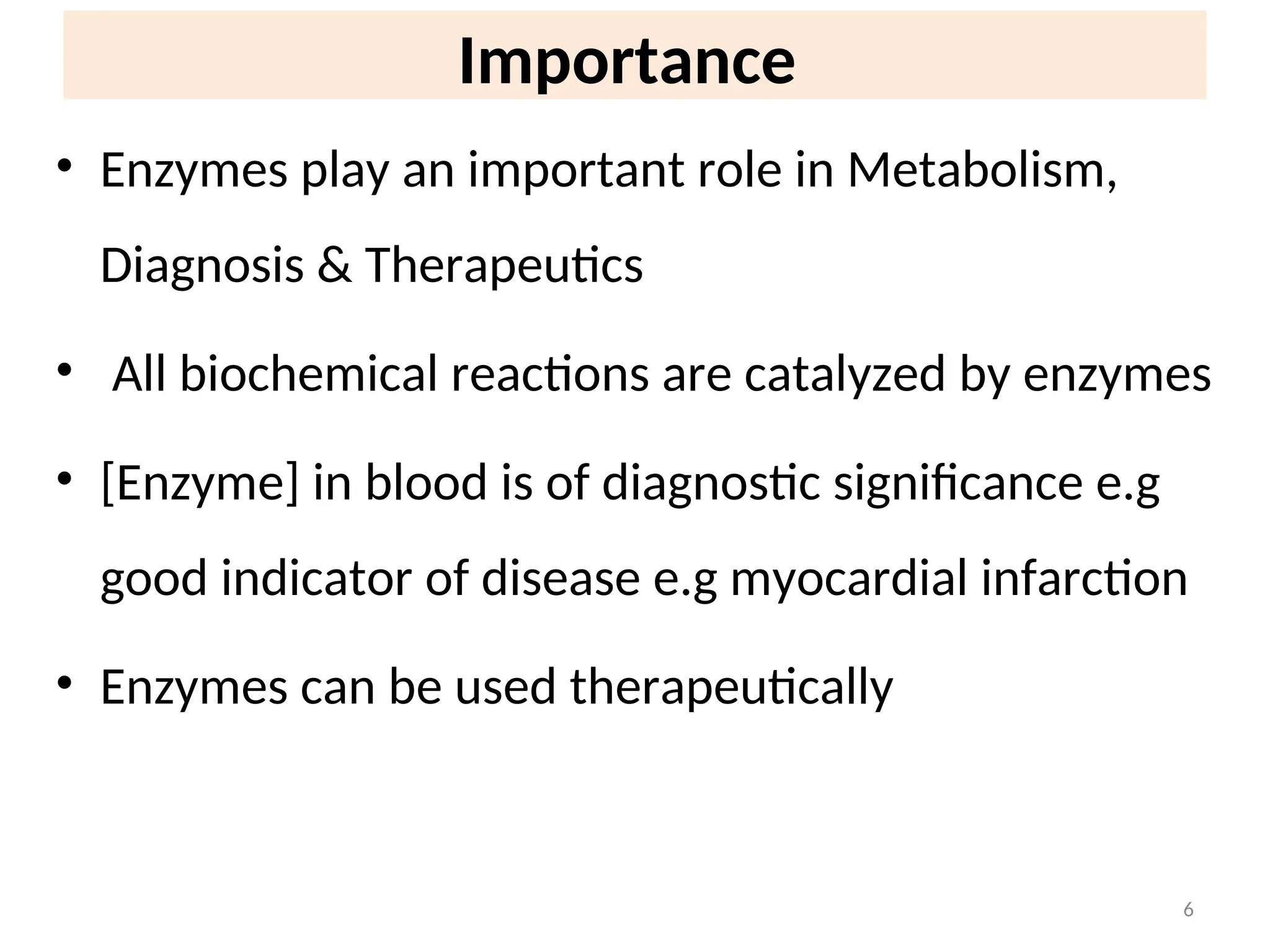 Importance
• Enzymes play an important role in Metabolism,
Diagnosis & Therapeutics
• All biochemical reactions are catalyzed by enzymes
• [Enzyme] in blood is of diagnostic significance e.g
good indicator of disease e.g myocardial infarction
• Enzymes can be used therapeutically
6
 