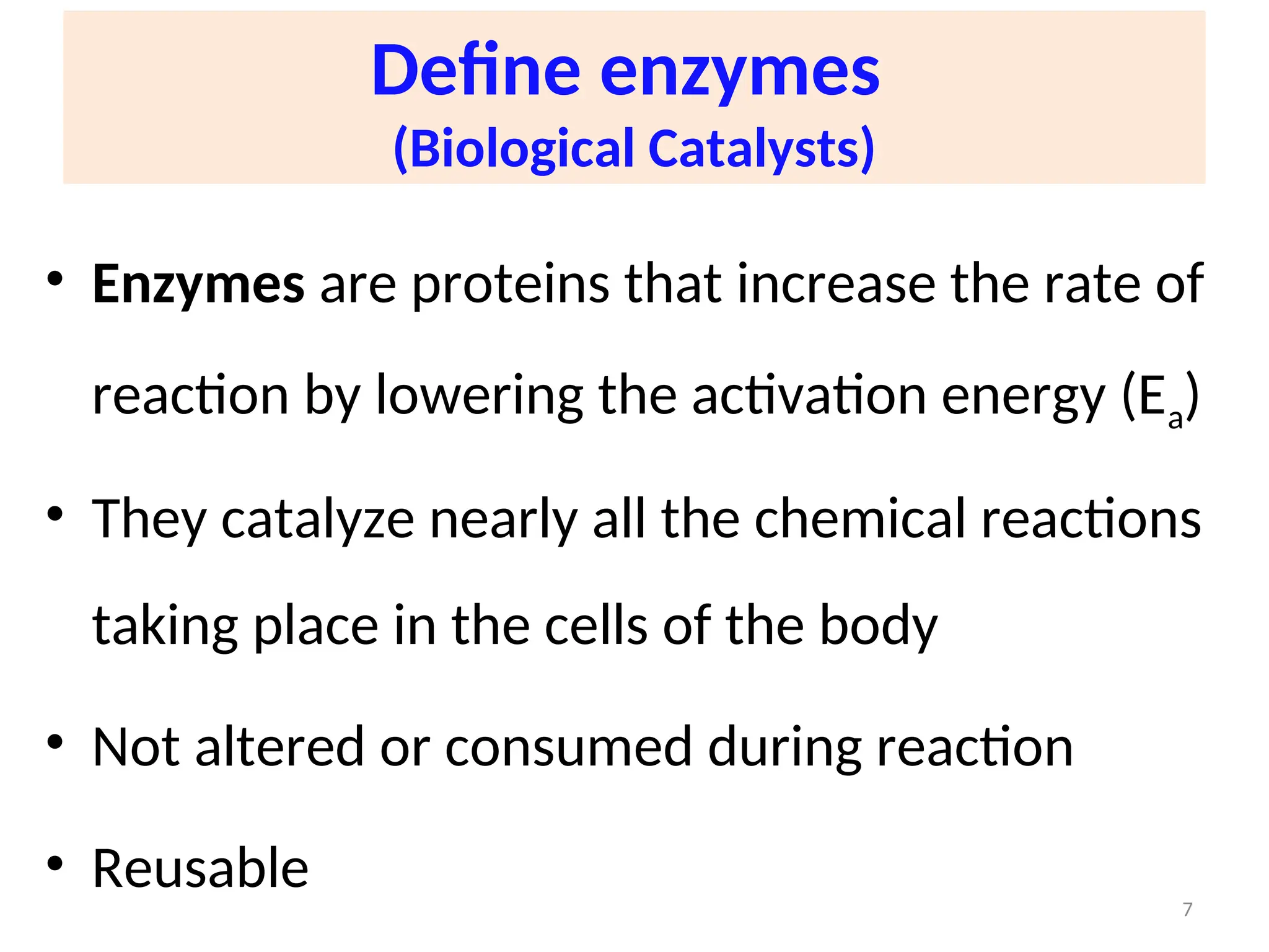 Define enzymes
(Biological Catalysts)
• Enzymes are proteins that increase the rate of
reaction by lowering the activation energy (Ea)
• They catalyze nearly all the chemical reactions
taking place in the cells of the body
• Not altered or consumed during reaction
• Reusable 7
 