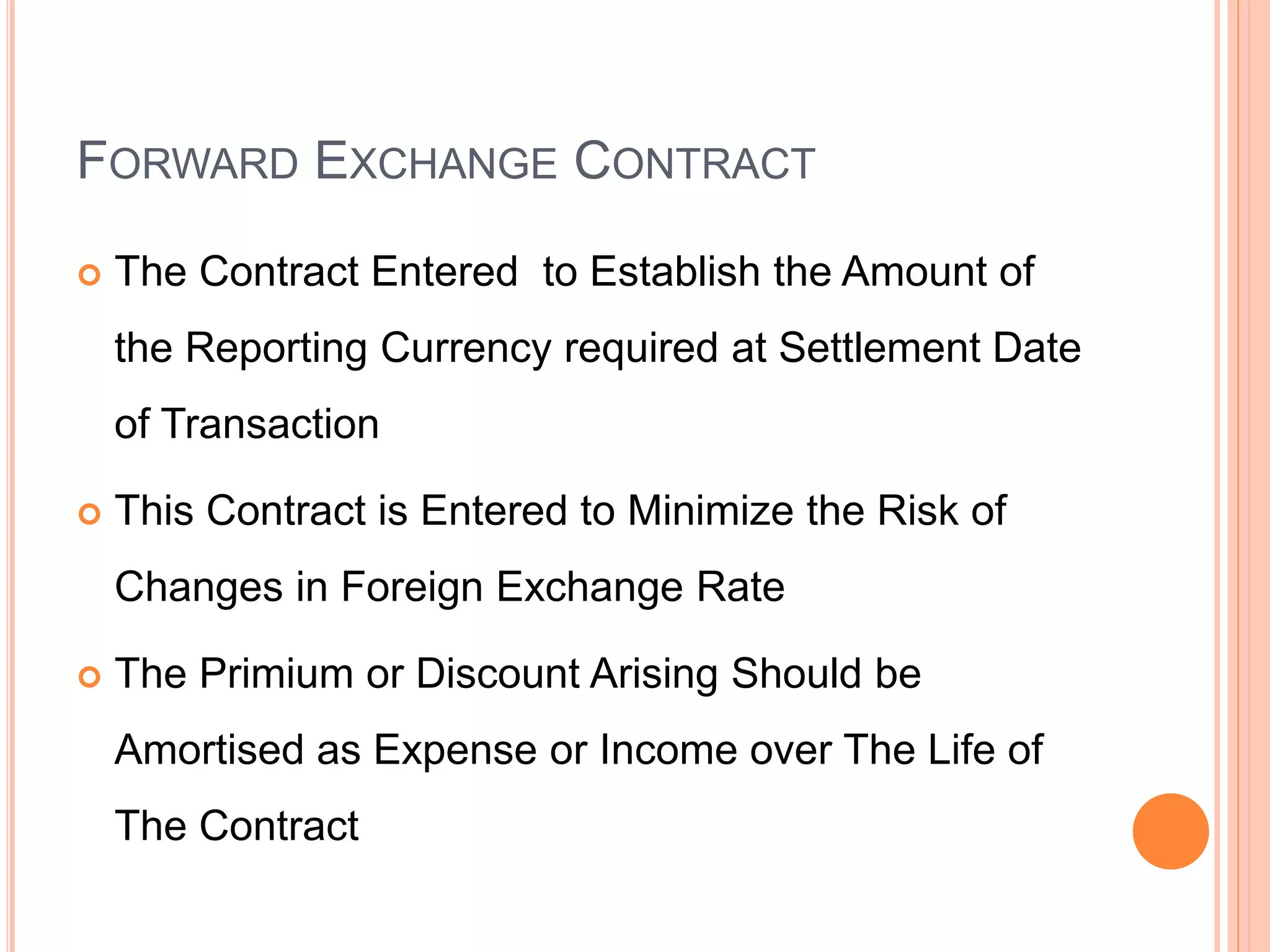 FORWARD EXCHANGE CONTRACT
 The Contract Entered to Establish the Amount of
the Reporting Currency required at Settlement Date
of Transaction
 This Contract is Entered to Minimize the Risk of
Changes in Foreign Exchange Rate
 The Primium or Discount Arising Should be
Amortised as Expense or Income over The Life of
The Contract
 
