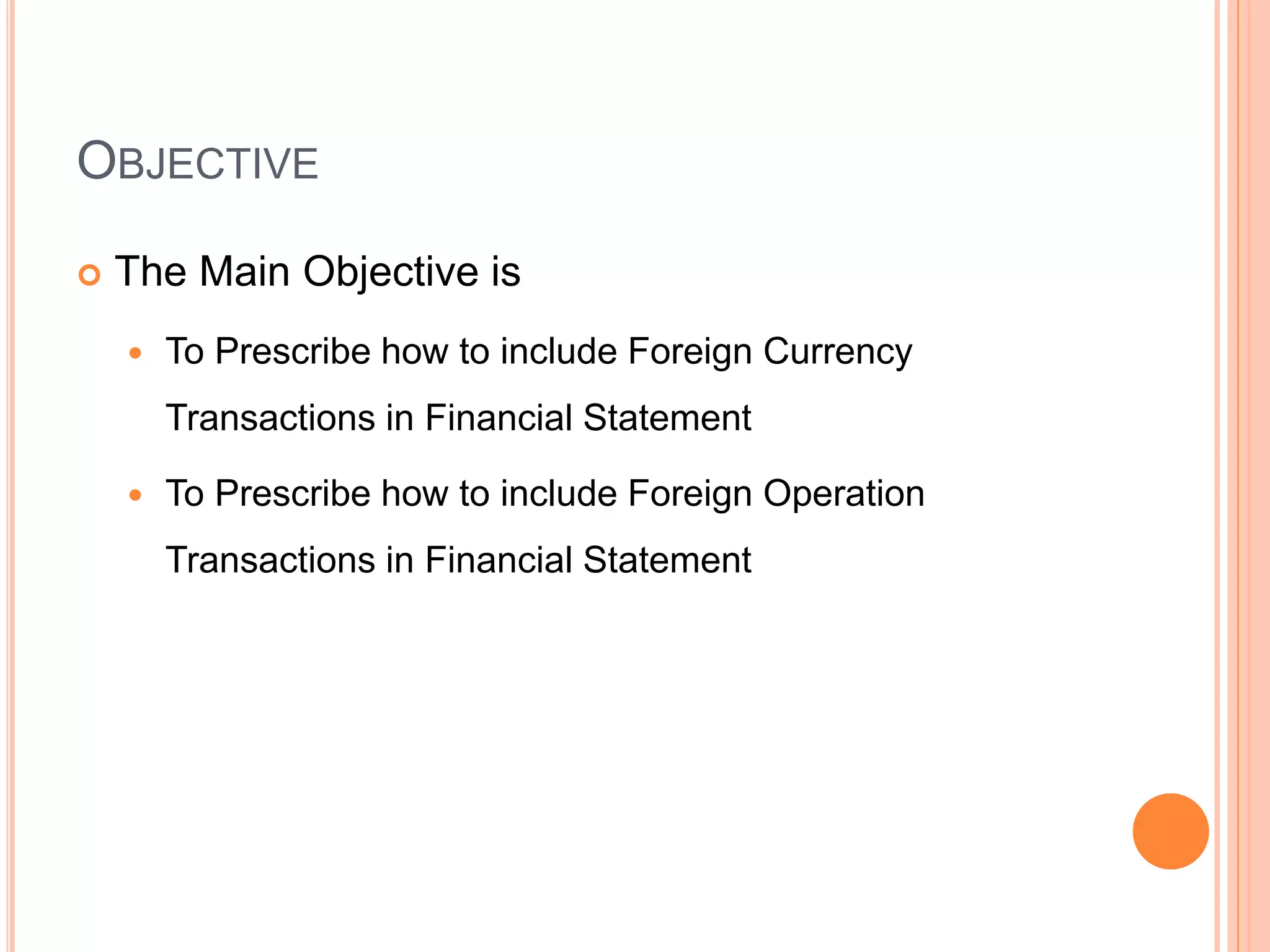 OBJECTIVE
 The Main Objective is
 To Prescribe how to include Foreign Currency
Transactions in Financial Statement
 To Prescribe how to include Foreign Operation
Transactions in Financial Statement
 