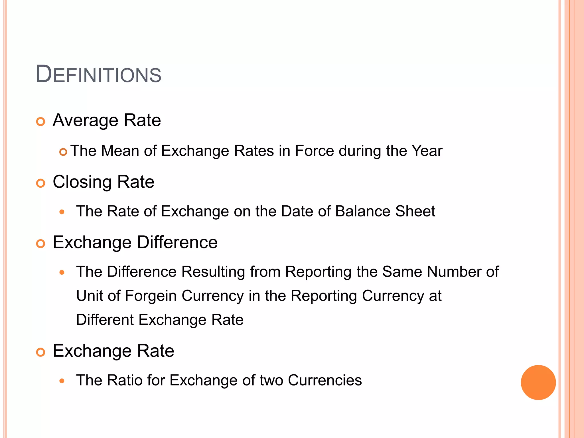 DEFINITIONS
 Average Rate
 The Mean of Exchange Rates in Force during the Year
 Closing Rate
 The Rate of Exchange on the Date of Balance Sheet
 Exchange Difference
 The Difference Resulting from Reporting the Same Number of
Unit of Forgein Currency in the Reporting Currency at
Different Exchange Rate
 Exchange Rate
 The Ratio for Exchange of two Currencies
 