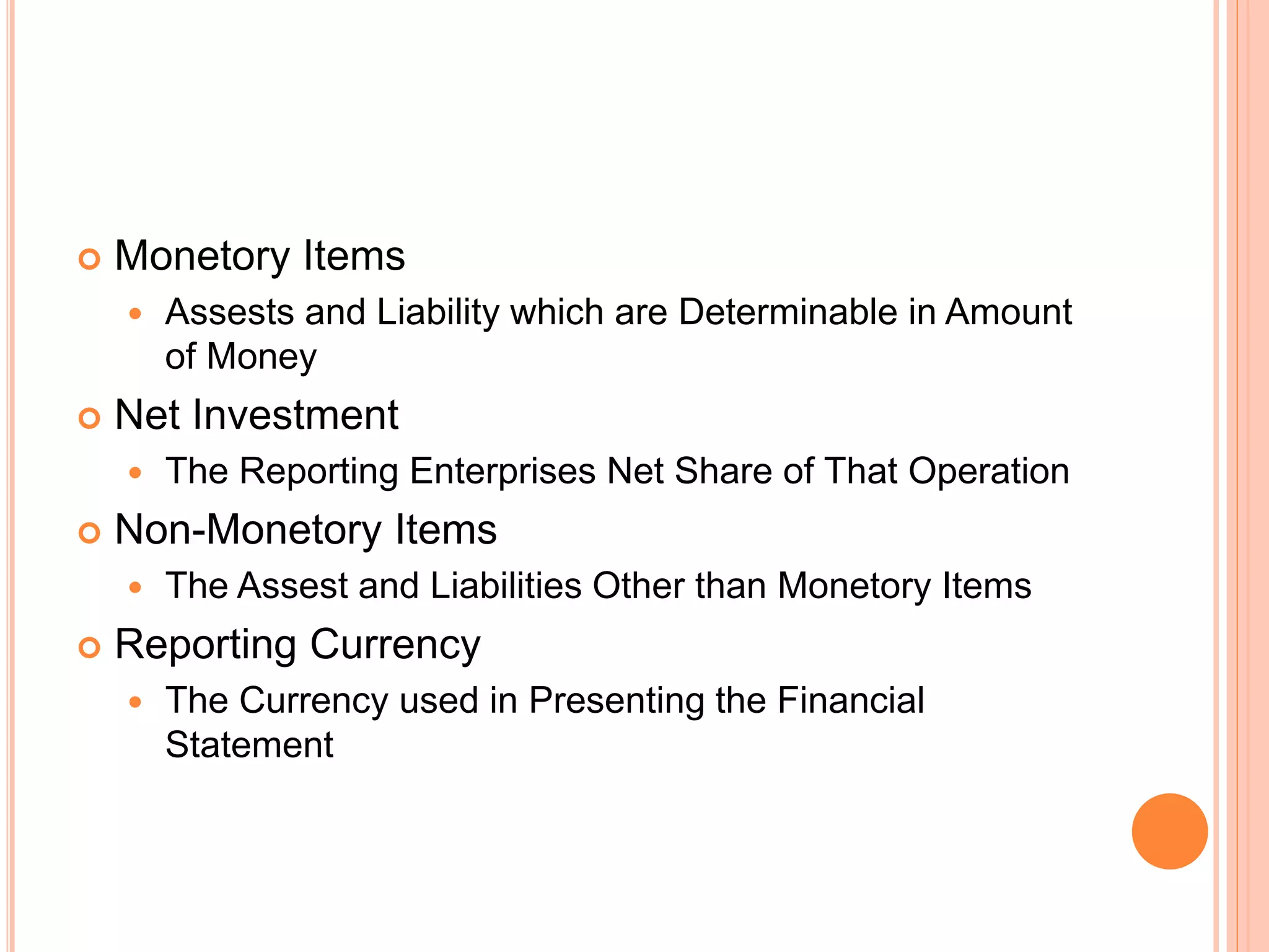  Monetory Items
 Assests and Liability which are Determinable in Amount
of Money
 Net Investment
 The Reporting Enterprises Net Share of That Operation
 Non-Monetory Items
 The Assest and Liabilities Other than Monetory Items
 Reporting Currency
 The Currency used in Presenting the Financial
Statement
 