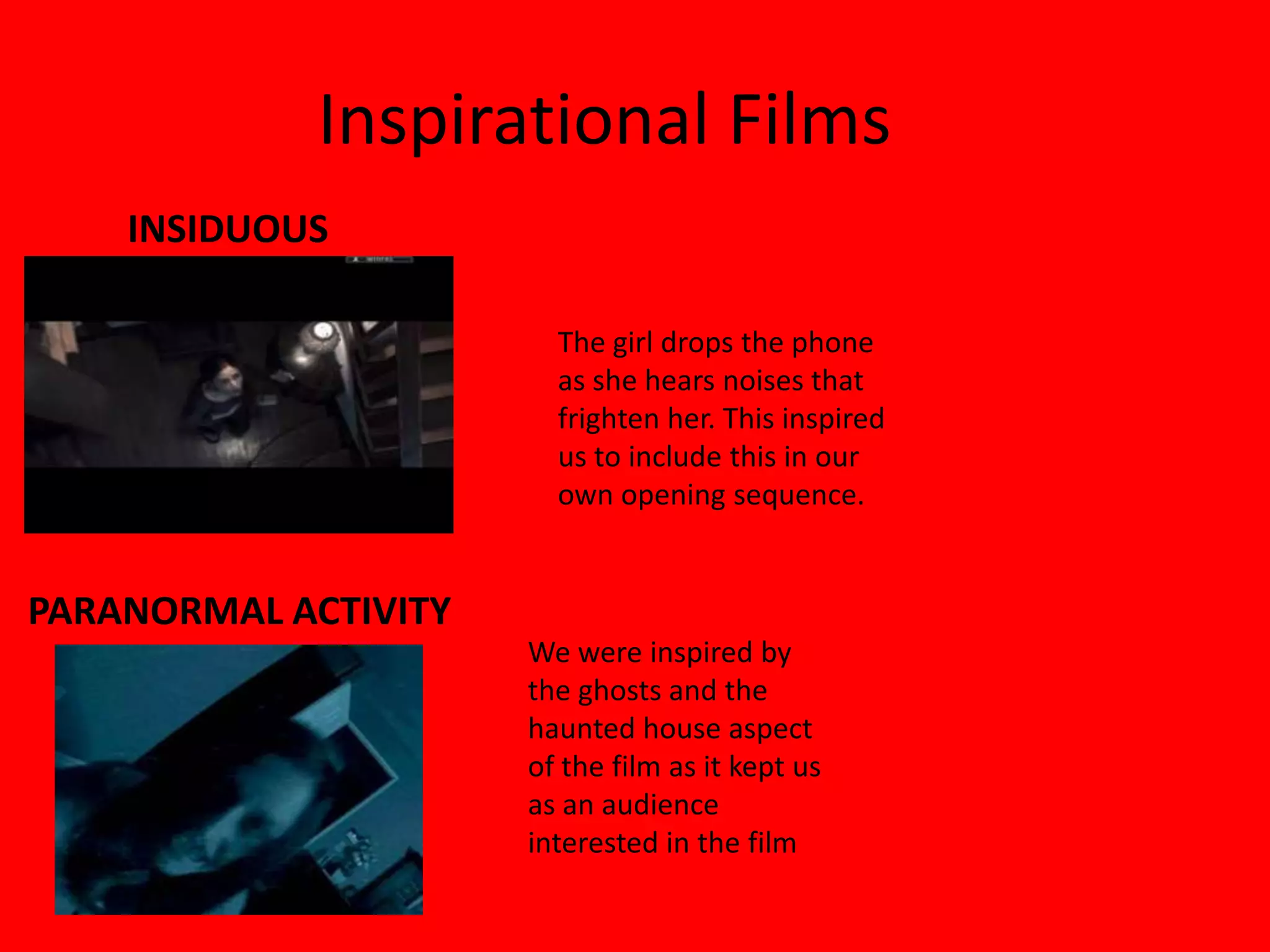 Inspirational Films
    INSIDUOUS

                        The girl drops the phone
                        as she hears noises that
                        frighten her. This inspired
                        us to include this in our
                        own opening sequence.


PARANORMAL ACTIVITY
                      We were inspired by
                      the ghosts and the
                      haunted house aspect
                      of the film as it kept us
                      as an audience
                      interested in the film
 