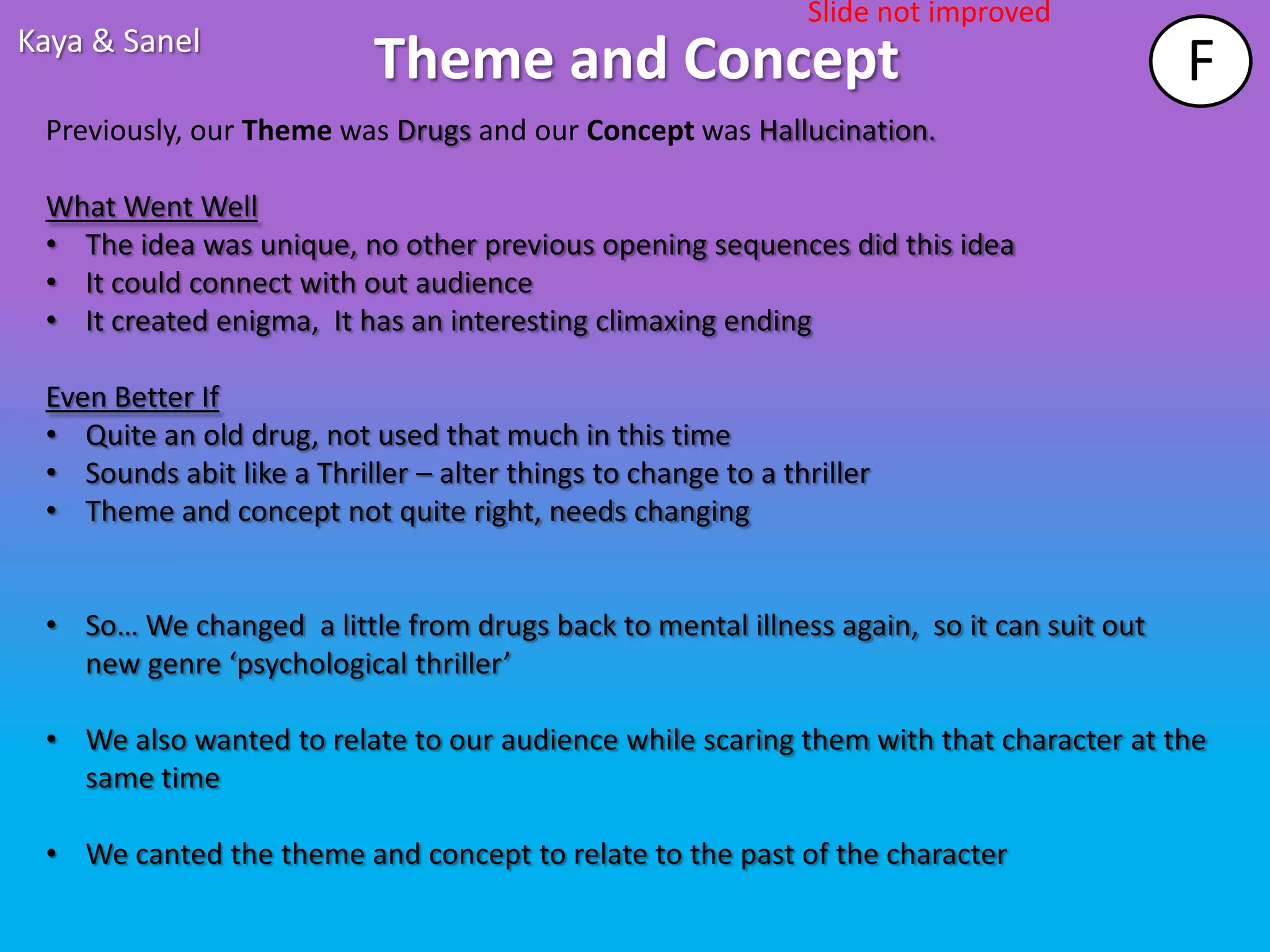 Slide not improved
Kaya & Sanel
                            Theme and Concept                                            F
 Previously, our Theme was Drugs and our Concept was Hallucination.

 What Went Well
 • The idea was unique, no other previous opening sequences did this idea
 • It could connect with out audience
 • It created enigma, It has an interesting climaxing ending

 Even Better If
 • Quite an old drug, not used that much in this time
 • Sounds abit like a Thriller – alter things to change to a thriller
 • Theme and concept not quite right, needs changing


 • So… We changed a little from drugs back to mental illness again, so it can suit out
   new genre ‘psychological thriller’

 • We also wanted to relate to our audience while scaring them with that character at the
   same time

 • We canted the theme and concept to relate to the past of the character
 