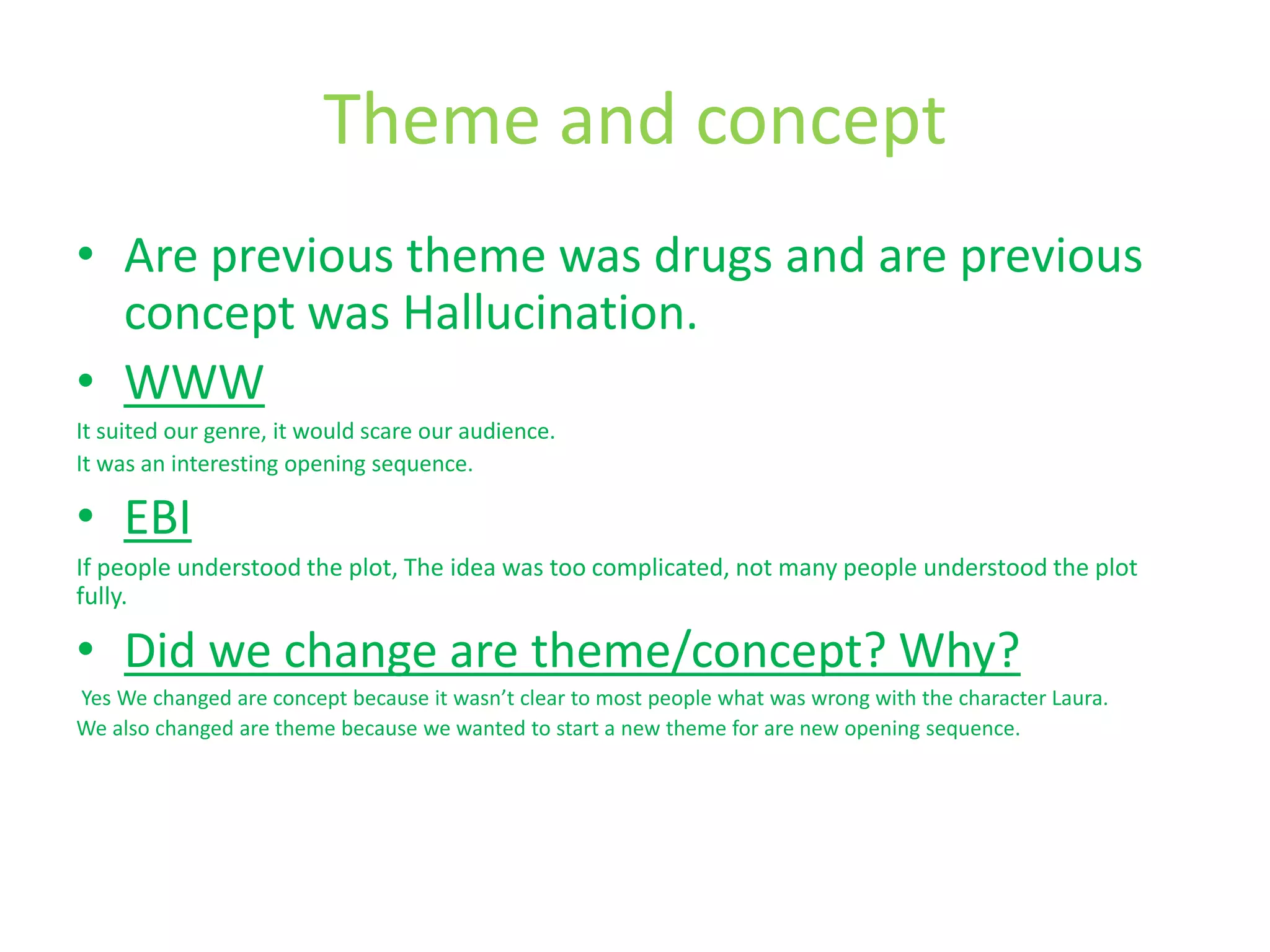 Theme and concept
• Are previous theme was drugs and are previous
  concept was Hallucination.
• WWW
It suited our genre, it would scare our audience.
It was an interesting opening sequence.

• EBI
If people understood the plot, The idea was too complicated, not many people understood the plot
fully.

• Did we change are theme/concept? Why?
Yes We changed are concept because it wasn’t clear to most people what was wrong with the character Laura.
We also changed are theme because we wanted to start a new theme for are new opening sequence.
 