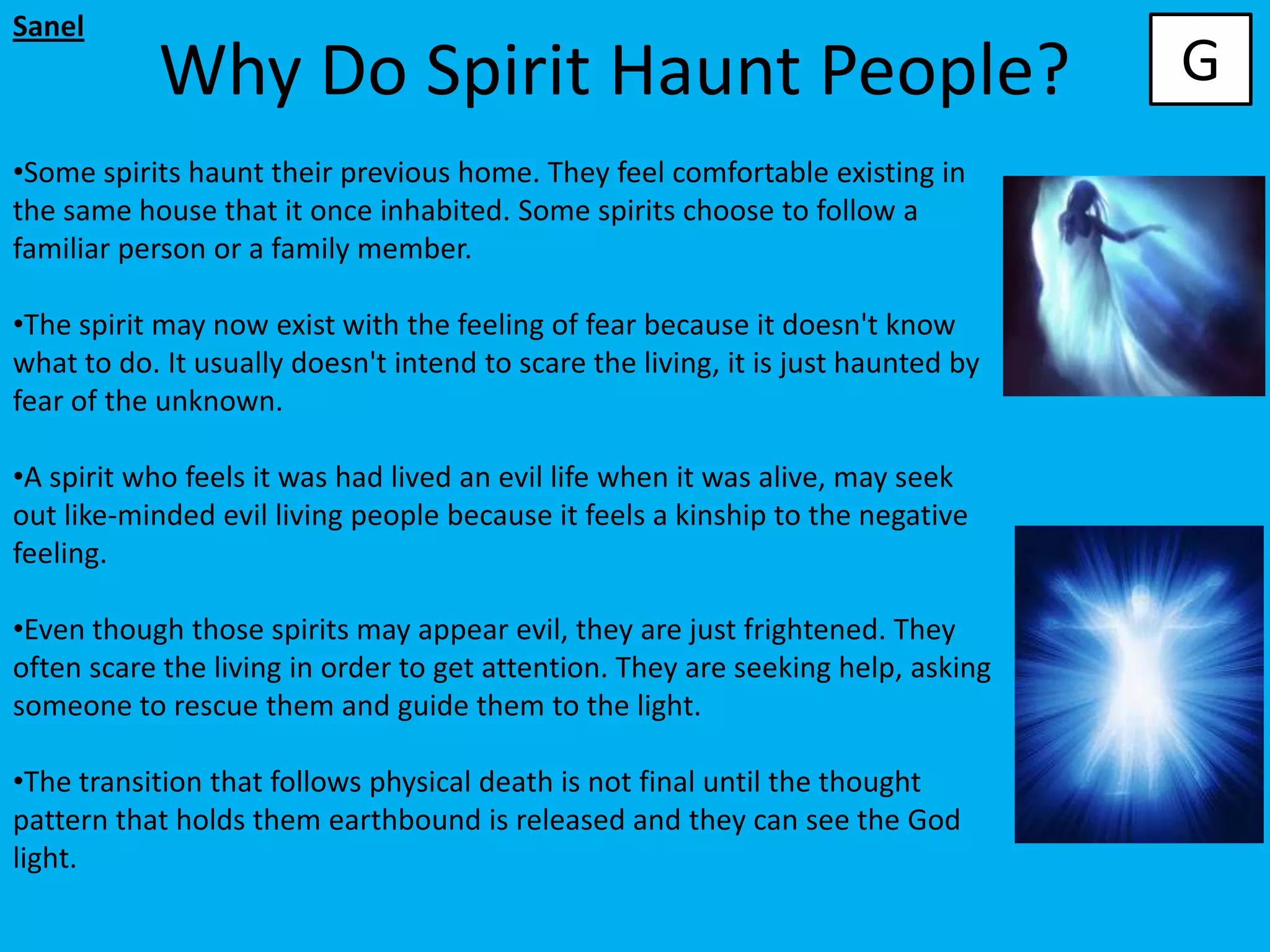 Sanel
            Why Do Spirit Haunt People?                                            G
•Some spirits haunt their previous home. They feel comfortable existing in
the same house that it once inhabited. Some spirits choose to follow a
familiar person or a family member.

•The spirit may now exist with the feeling of fear because it doesn't know
what to do. It usually doesn't intend to scare the living, it is just haunted by
fear of the unknown.

•A spirit who feels it was had lived an evil life when it was alive, may seek
out like-minded evil living people because it feels a kinship to the negative
feeling.

•Even though those spirits may appear evil, they are just frightened. They
often scare the living in order to get attention. They are seeking help, asking
someone to rescue them and guide them to the light.

•The transition that follows physical death is not final until the thought
pattern that holds them earthbound is released and they can see the God
light.
 