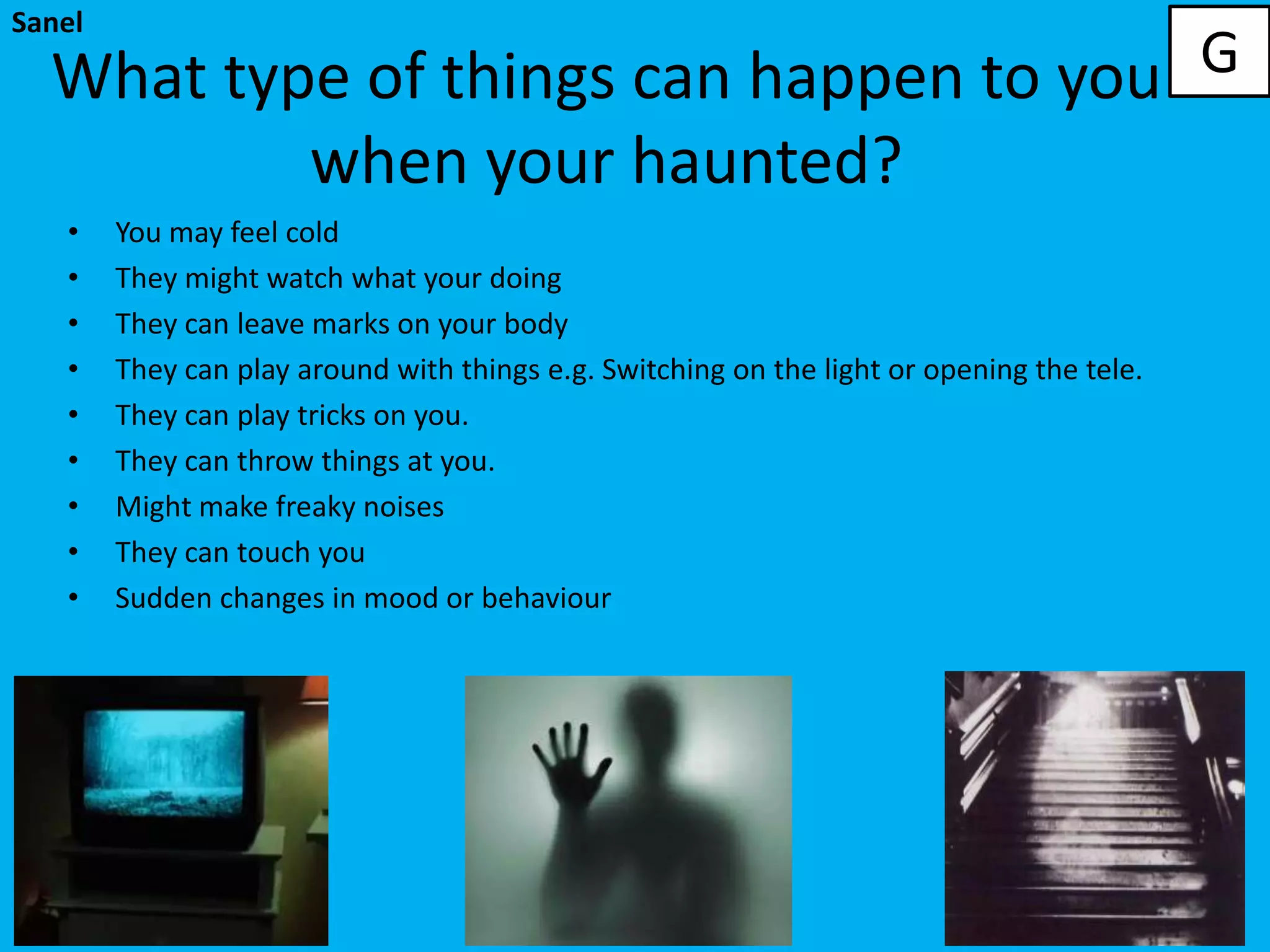 Sanel

  What type of things can happen to you G
          when your haunted?
   •    You may feel cold
   •    They might watch what your doing
   •    They can leave marks on your body
   •    They can play around with things e.g. Switching on the light or opening the tele.
   •    They can play tricks on you.
   •    They can throw things at you.
   •    Might make freaky noises
   •    They can touch you
   •    Sudden changes in mood or behaviour
 