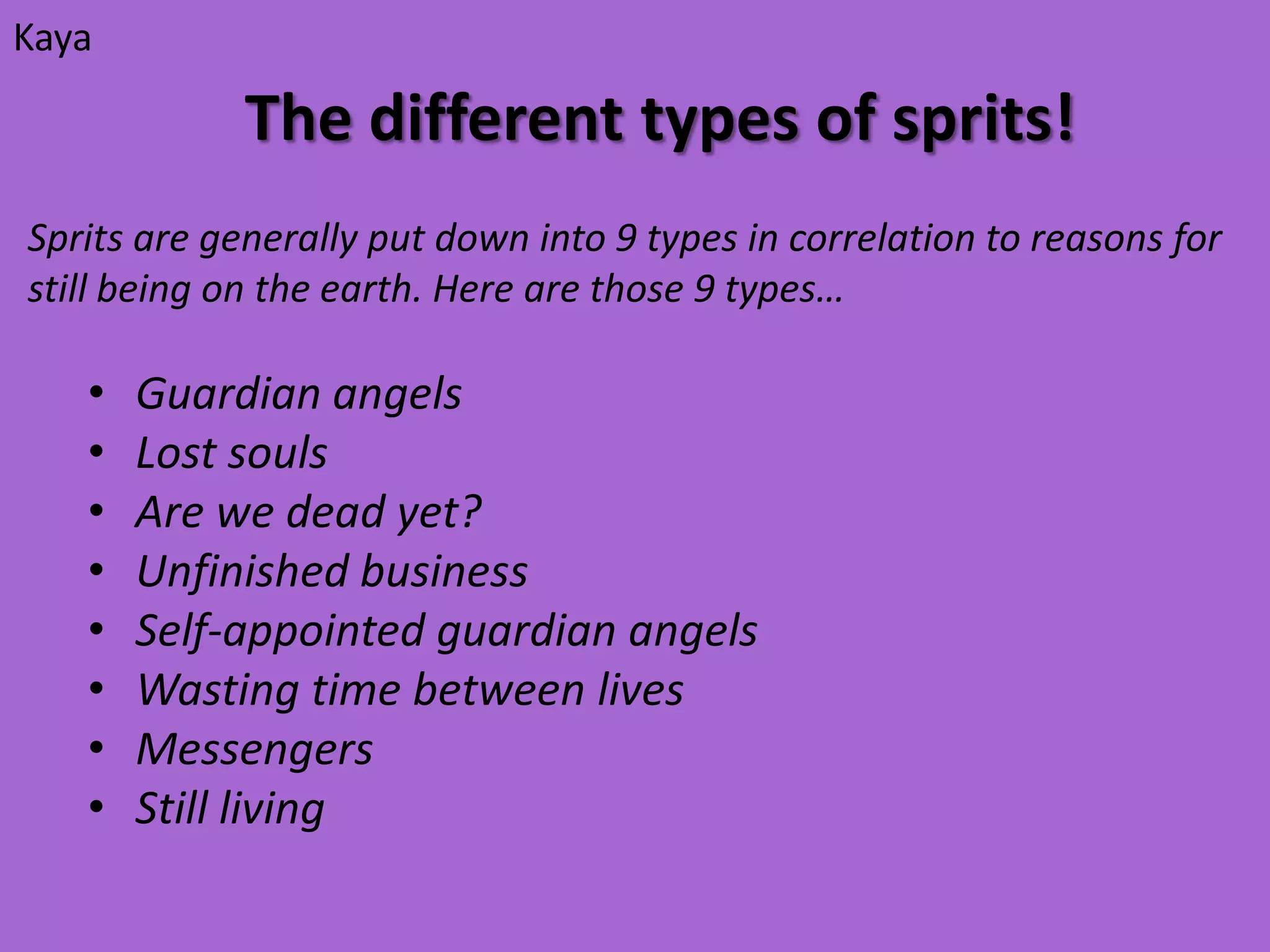 Kaya

             The different types of sprits!
Sprits are generally put down into 9 types in correlation to reasons for
still being on the earth. Here are those 9 types…

   •   Guardian angels
   •   Lost souls
   •   Are we dead yet?
   •   Unfinished business
   •   Self-appointed guardian angels
   •   Wasting time between lives
   •   Messengers
   •   Still living
 